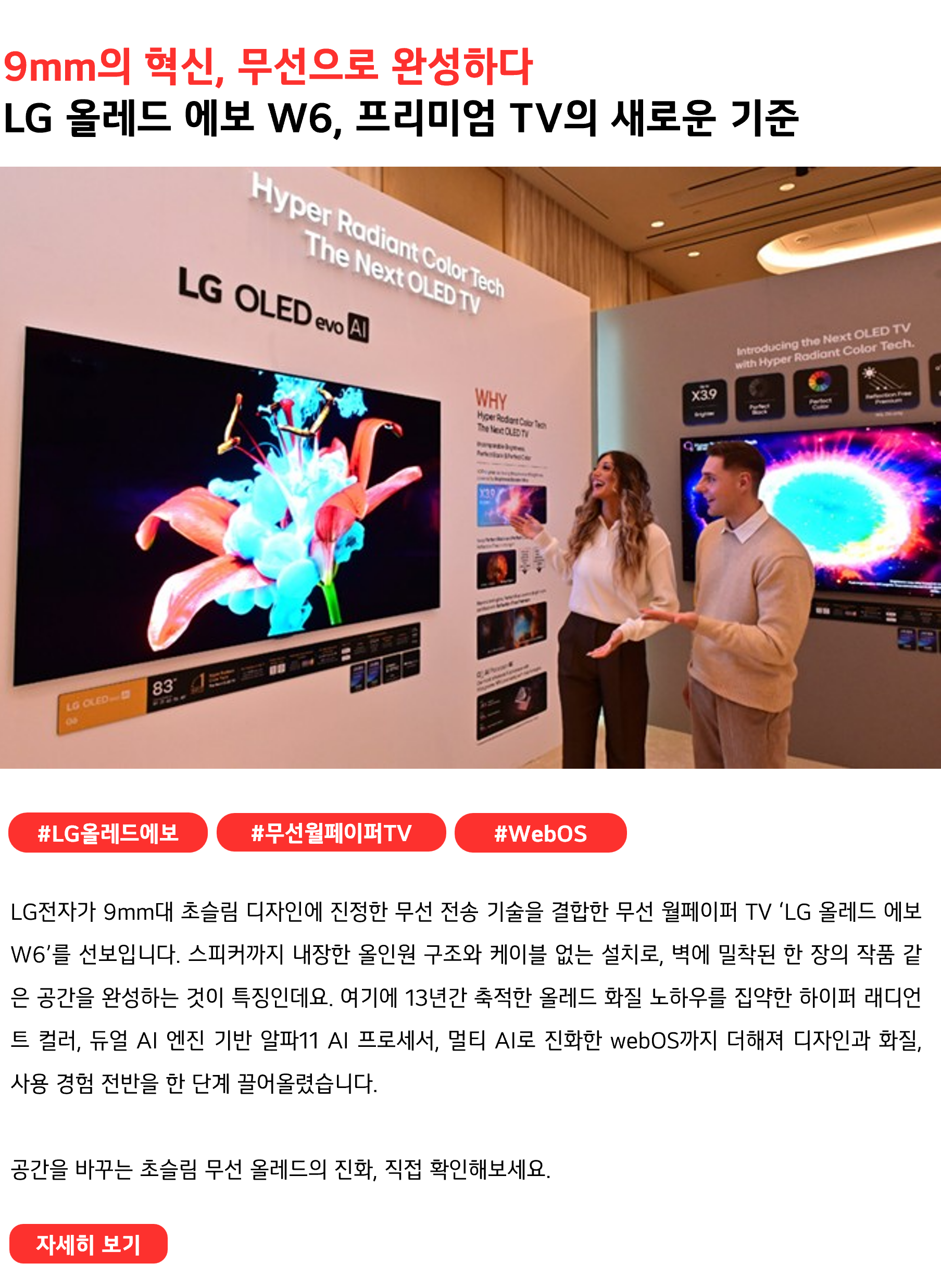 9mm의 혁신, 무선으로 완성하다 LG 올레드 에보 W6, 프리미엄 TV의 새로운 기준 #LG올레드에보 #무선월페이퍼TV #WebOS LG전자가 9mm대 초슬림 디자인에 진정한 무선 전송 기술을 결합한 무선 월페이퍼 TV ‘LG 올레드 에보 W6’를 선보입니다. 스피커까지 내장한 올인원 구조와 케이블 없는 설치로, 벽에 밀착된 한 장의 작품 같은 공간을 완성하는 것이 특징인데요. 여기에 13년간 축적한 올레드 화질 노하우를 집약한 하이퍼 래디언트 컬러, 듀얼 AI 엔진 기반 알파11 AI 프로세서, 멀티 AI로 진화한 webOS까지 더해져 디자인과 화질, 사용 경험 전반을 한 단계 끌어올렸습니다. 공간을 바꾸는 초슬림 무선 올레드의 진화, 직접 확인해보세요.