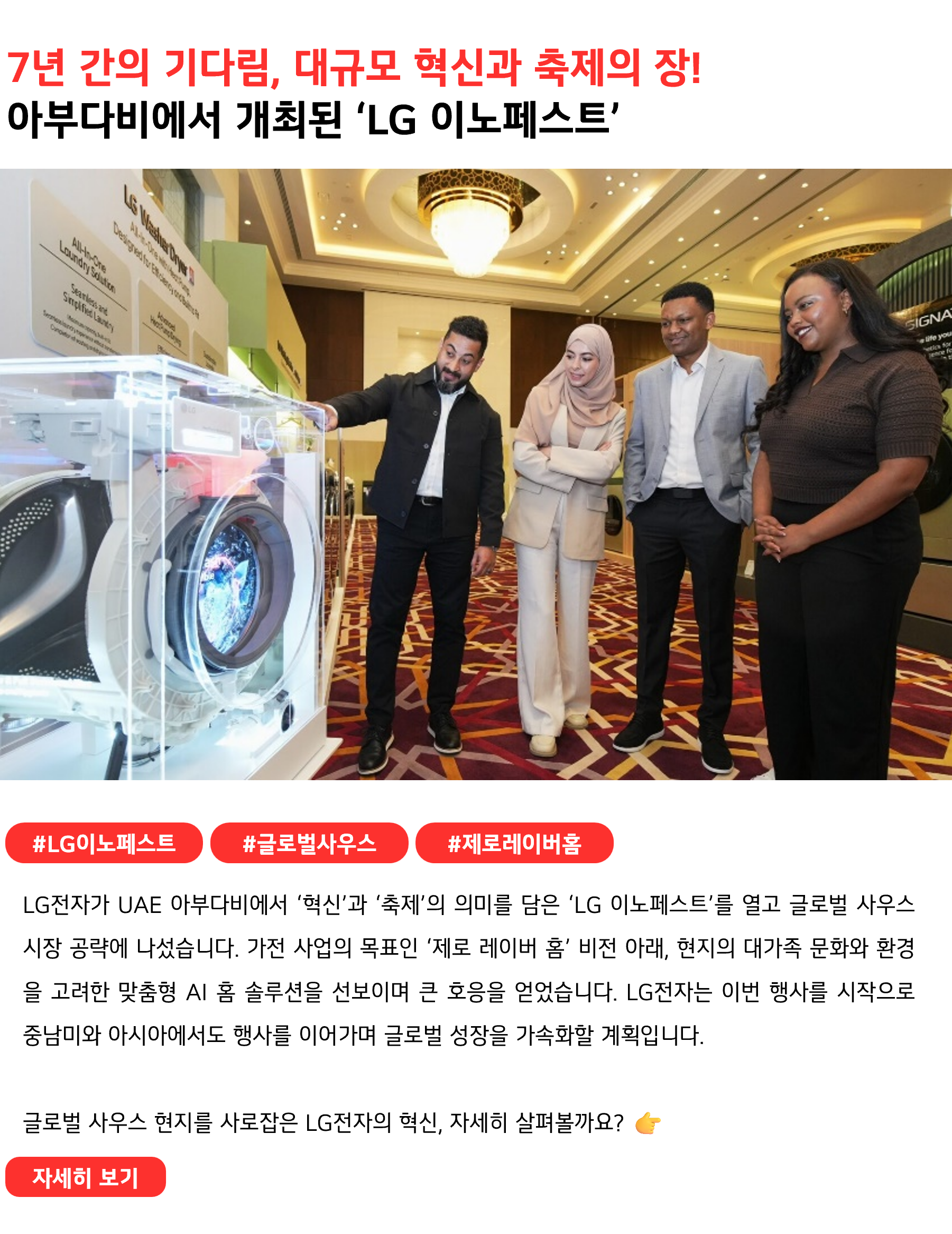 7년 간의 기다림, 대규모 혁신과 축제의 장!아부다비에서 개최된 ‘LG 이노페스트’#LG이노페스트 #글로벌사우스 #제로레이버홈
LG전자가 UAE 아부다비에서 ‘혁신’과 ‘축제’의 의미를 담은 ‘LG 이노페스트’를 열고 글로벌 사우스 시장 공략에 나섰습니다. 가전 사업의 목표인 ‘제로 레이버 홈’ 비전 아래, 현지의 대가족 문화와 환경을 고려한 맞춤형 AI 홈 솔루션을 선보이며 큰 호응을 얻었습니다. LG전자는 이번 행사를 시작으로 중남미와 아시아에서도 지역 밀착형 행사를 이어가며 글로벌 성장을 가속화할 계획입니다.

글로벌(띄어쓰기)사우스 현지를 사로잡은 LG전자의 혁신, 자세히 살펴볼까요? 👉 
