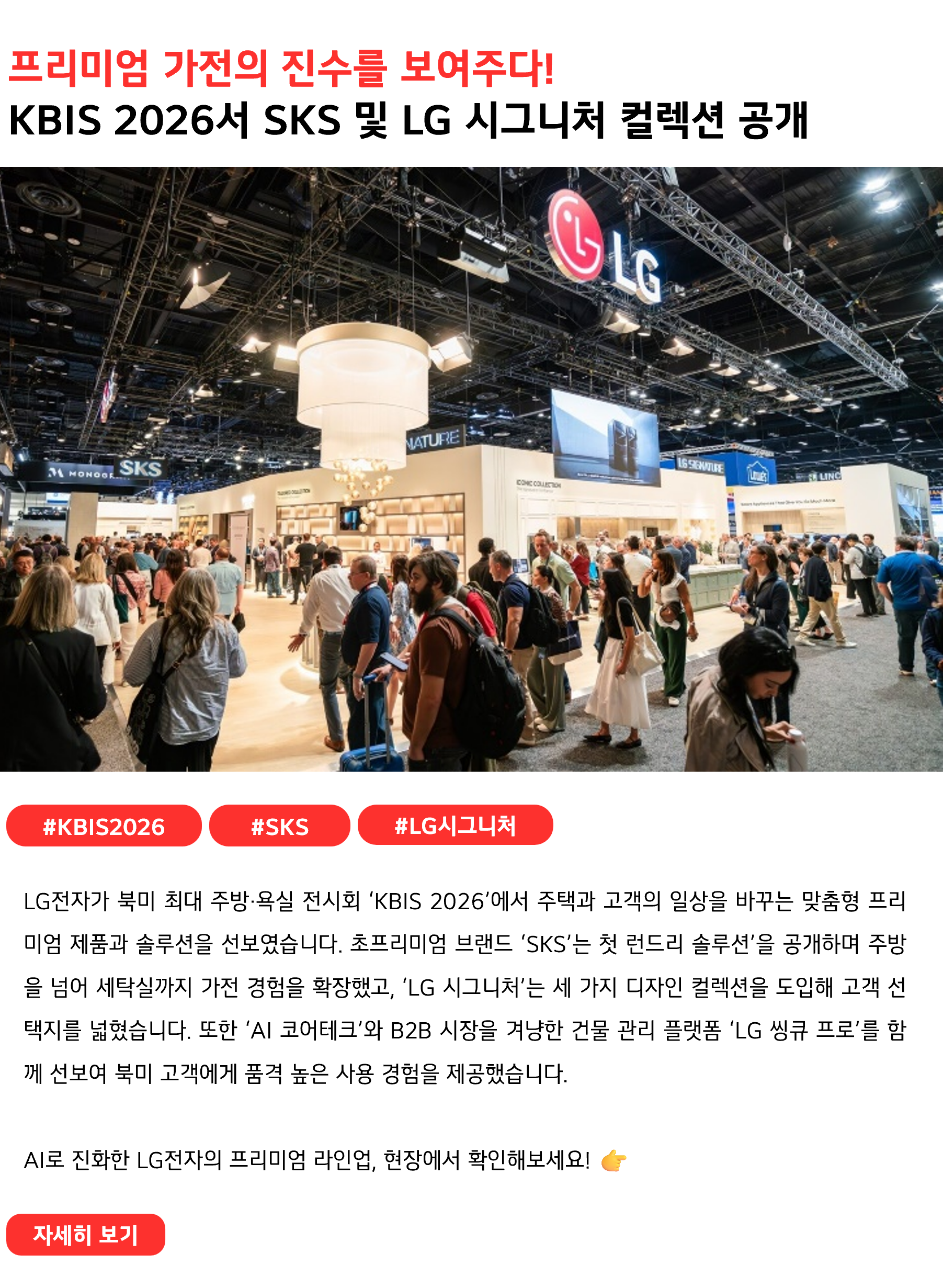 프리미엄 가전의 진수를 보여주다!
KBIS 2026서 SKS 및 LG 시그니처 컬렉션 공개
#KBIS2026 #SKS #LG시그니처
LG전자가 북미 최대 주방·욕실 전시회 ‘KBIS 2026’에서 주택과 고객의 일상을 바꾸는 맞춤형 프리미엄 제품과 솔루션을 선보였습니다. 초프리미엄 브랜드 ‘SKS’는 첫 런드리 솔루션’을 공개하며 주방을 넘어 세탁실까지 가전 경험을 확장했고, ‘LG 시그니처’는 세 가지 디자인 컬렉션을 도입해 고객 선택지를 넓혔습니다. 또한 ‘AI 코어테크’와 B2B 시장을 겨냥한 건물 관리 플랫폼 ‘LG 씽큐 프로’를 함께 선보여 북미 고객에게 품격 높은 사용 경험을 제공했습니다.

AI로 진화한 LG전자의 프리미엄 라인업, 현장에서 확인해보세요! 👉
