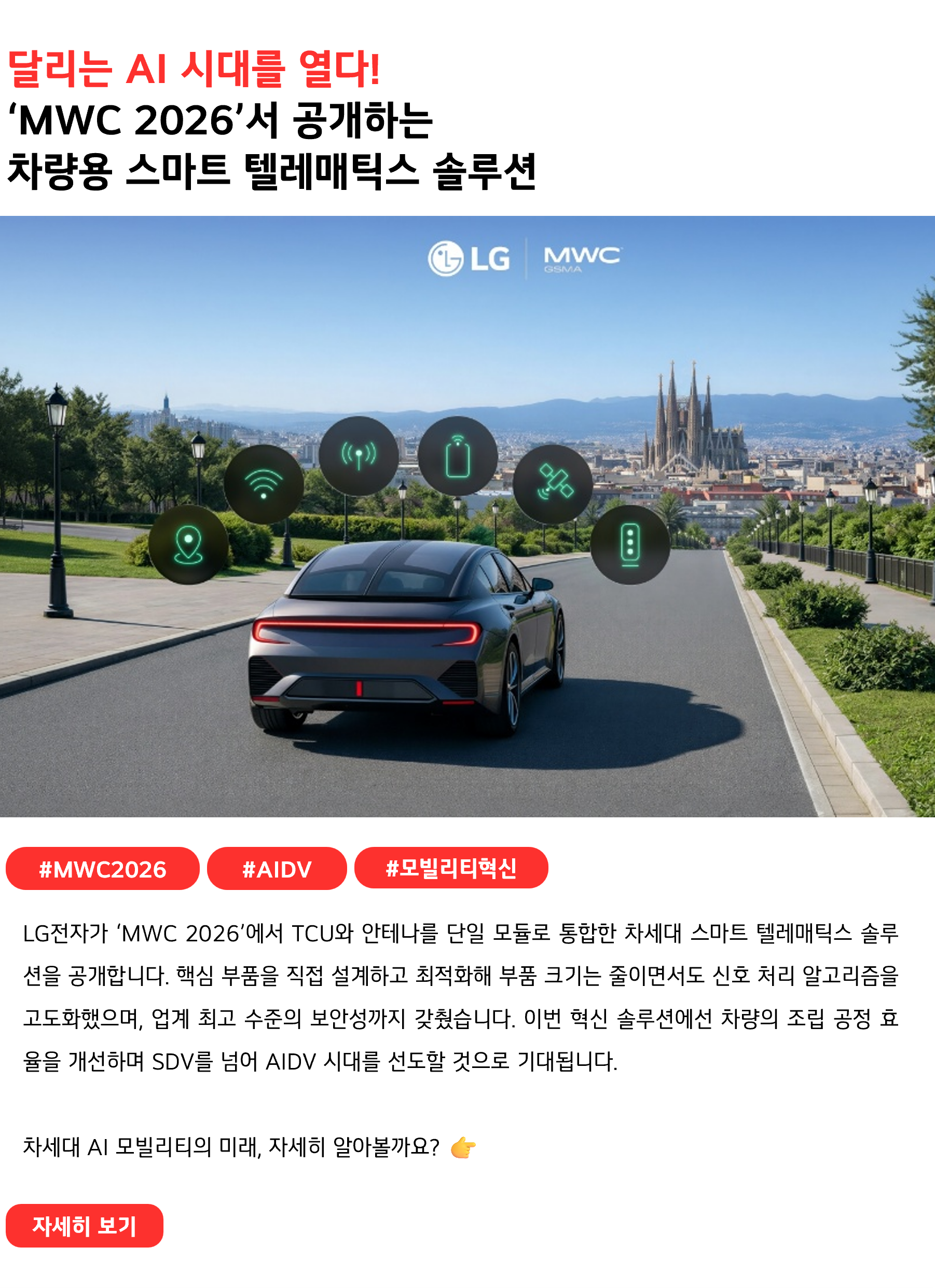 달리는 AI 시대를 열다!
‘MWC 2026’서 공개하는 차량용 스마트 텔레매틱스 솔루션
 
#MWC2026 #AIDV #모빌리티혁신
LG전자가 ‘MWC 2026’에서 TCU와 안테나를 단일 모듈로 통합한 차세대 스마트 텔레매틱스 솔루션을 공개합니다. 핵심 부품을 직접 설계하고 최적화해 부품 크기는 줄이면서도 신호 처리 알고리즘을 고도화했으며, 업계 최고 수준의 보안성까지 갖췄습니다. 이번 혁신 솔루션에선 차량의 조립 공정 효율을 개선하며 SDV를 넘어 AIDV 시대를 선도할 것으로 기대됩니다.

차세대 AI 모빌리티의 미래, 자세히 알아볼까요? 👉
