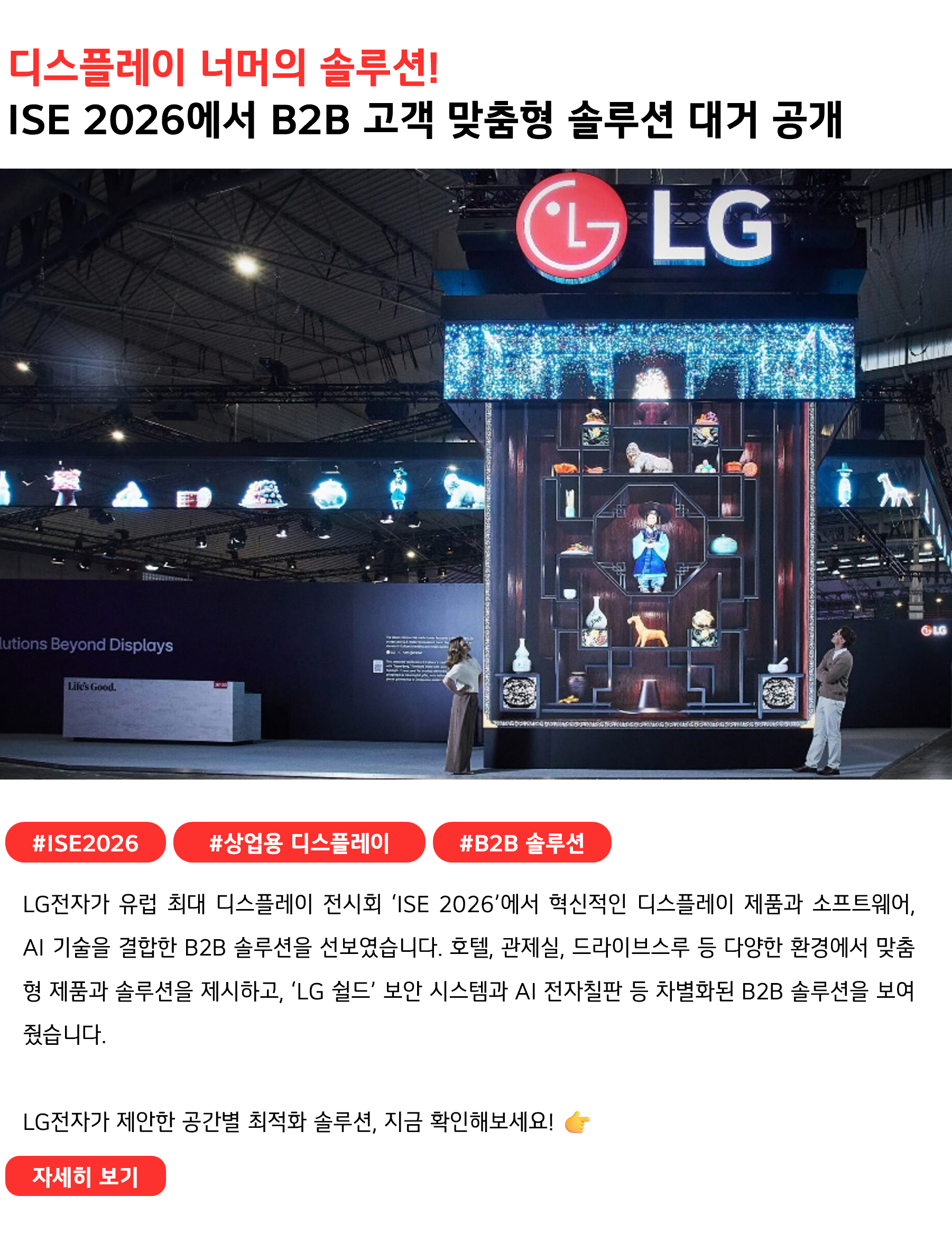 디스플레이 너머의 솔루션!
ISE 2026에서 B2B 고객 맞춤형 솔루션 대거 공개 #ISE2026 #상업용디스플레이 #B2B솔루션
LG전자가 유럽 최대 디스플레이 전시회 ‘ISE 2026’에서 혁신적인 디스플레이 제품과 소프트웨어, AI 기술을 결합한 B2B 솔루션을 선보였습니다. 호텔, 관제실, 드라이브스루 등 다양한 환경에서 맞춤형 제품과 솔루션을 제시하고, ‘LG 쉴드’ 보안 시스템과 AI 전자칠판 등 차별화된 B2B 솔루션을 보여줬습니다.

LG전자가 제안한 공간별 최적화 솔루션, 지금 확인해보세요! 👉 
