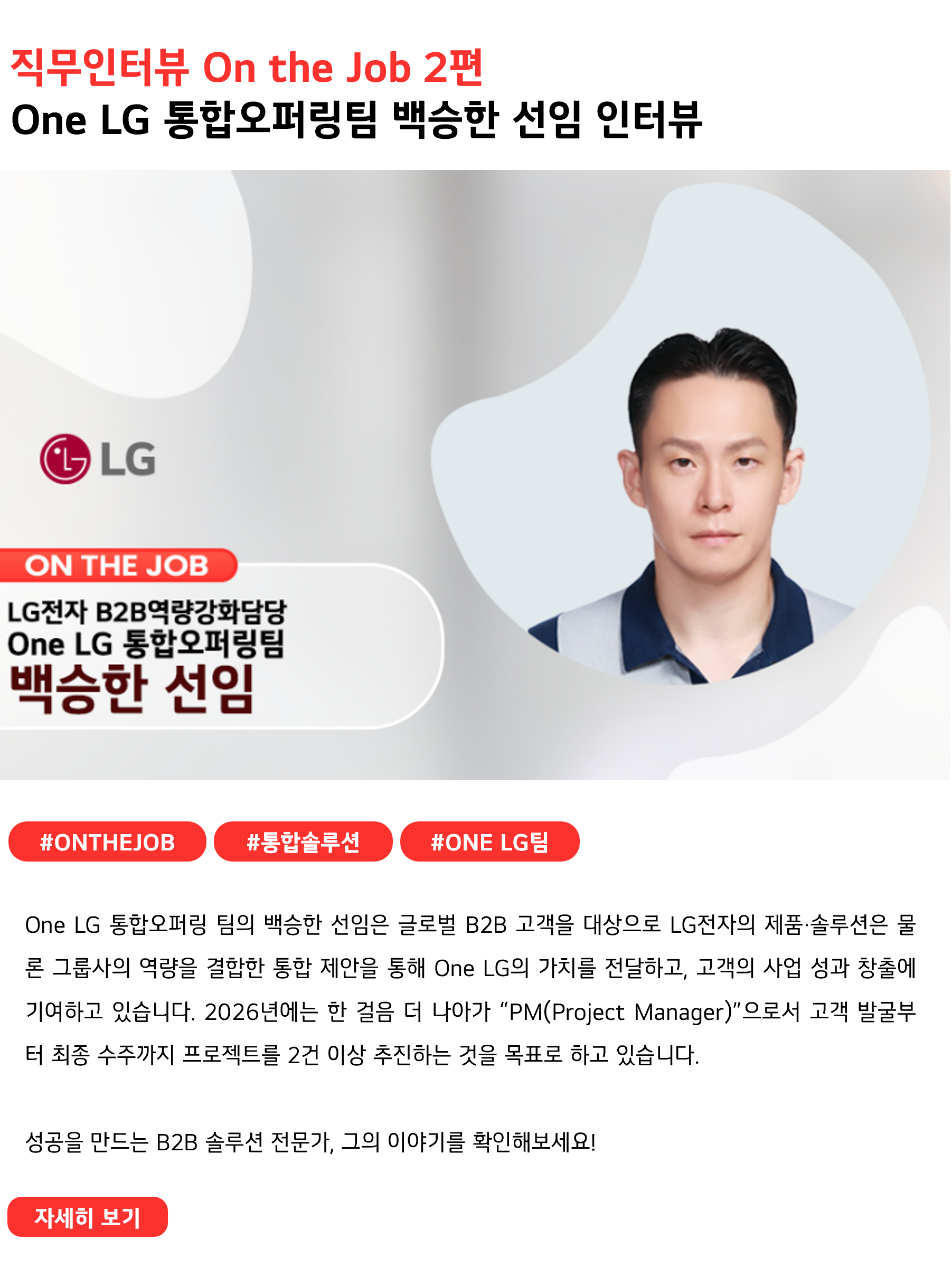 직무인터뷰 On the Job 2편
One LG 통합오퍼링팀 백승한 선임 인터뷰
 
#ONTHEJOB #통합솔루션 #One LG팀
One LG 통합오퍼링 팀의 백승한 선임은 글로벌 B2B 고객을 대상으로 LG전자의 제품·솔루션은 물론 그룹사의 역량을 결합한 통합 제안을 통해 One LG의 가치를 전달하고, 고객의 사업 성과 창출에 기여하고 있습니다. 2026년에는 한 걸음 더 나아가 “PM(Project Manager)”으로서 고객 발굴부터 최종 수주까지 프로젝트를 2건 이상 추진하는 것을 목표로 하고 있습니다. 

성공을 만드는 B2B 솔루션 전문가, 그의 이야기를 확인해보세요!
