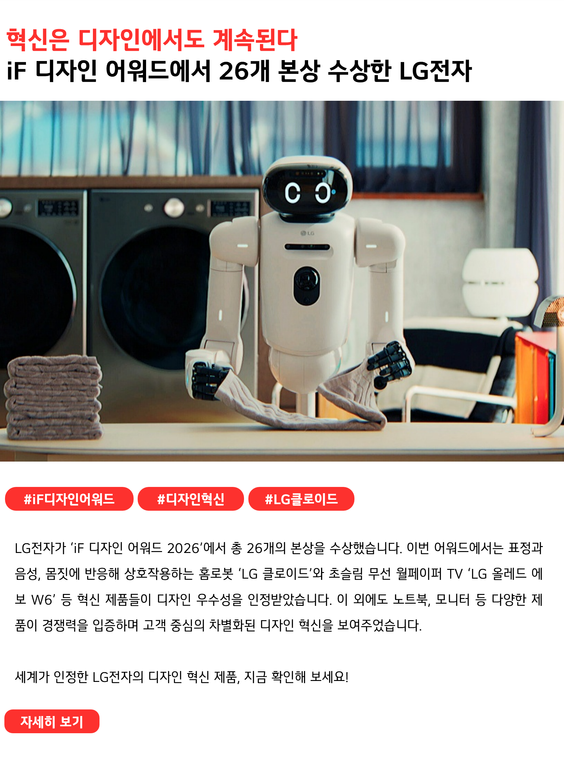 혁신은 디자인에서도 계속된다
iF 디자인 어워드에서 26개 본상 수상한 LG전자
 
#iF디자인어워드 #디자인혁신 #LG클로이드
LG전자가 ‘iF 디자인 어워드 2026’에서 총 26개의 본상을 수상했습니다. 이번 어워드에서는 표정과 음성, 몸짓에 반응해 상호작용하는 홈로봇 ‘LG 클로이드’와 초슬림 무선 월페이퍼 TV ‘LG 올레드 에보 W6’ 등 혁신 제품들이 디자인 우수성을 인정받았습니다. 이 외에도 노트북, 모니터 등 다양한 제품이 경쟁력을 입증하며 고객 중심의 차별화된 디자인 혁신을 보여주었습니다.

세계가 인정한 LG전자의 디자인 혁신 제품, 지금 확인해 보세요! 
