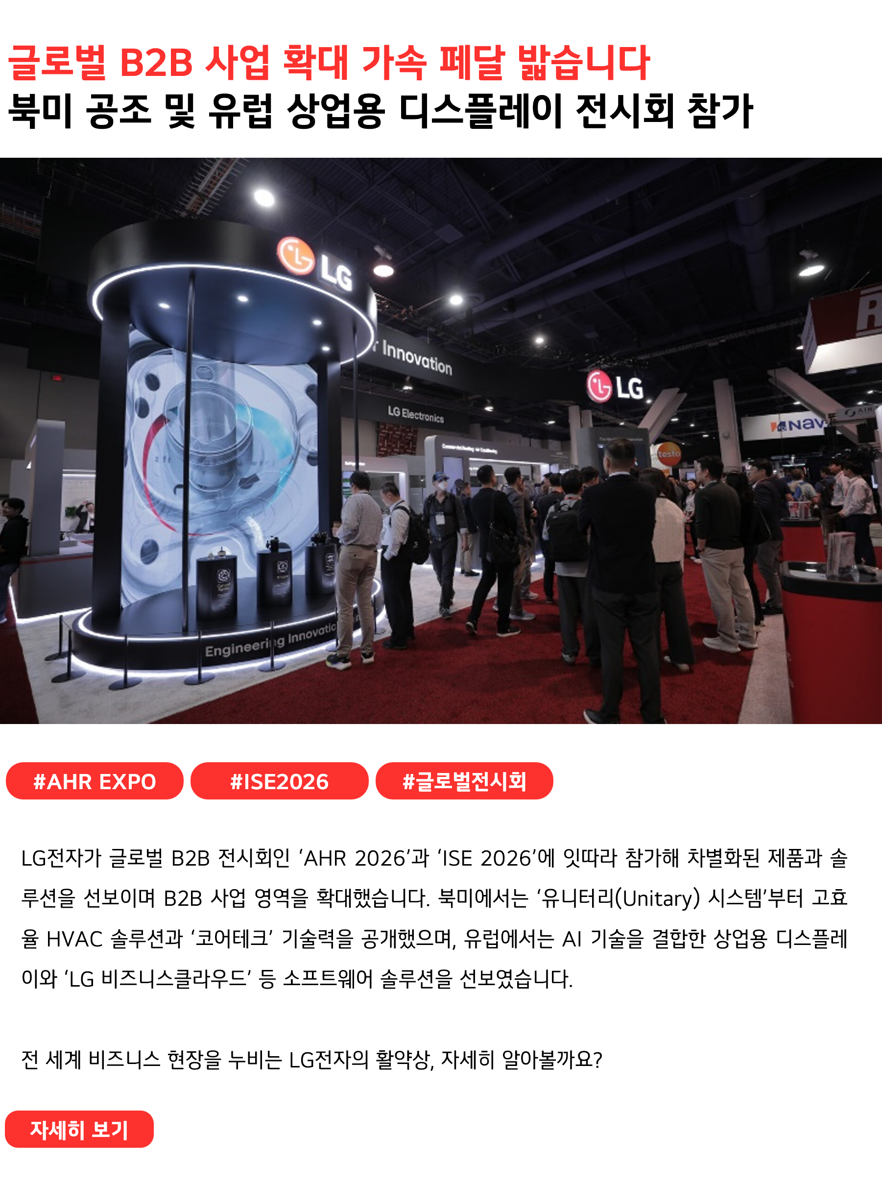 글로벌 B2B 사업 확대 가속 페달 밟습니다북미 공조 및 유럽 상업용 디스플레이 전시회 참가#AHR_EXPO #ISE2026 #글로벌전시회
LG전자가 글로벌 B2B 전시회인 ‘AHR 2026’과 ‘ISE 2026’에 잇따라 참가해 차별화된 제품과 솔루션을 선보이며 B2B 사업 영역을 확대했습니다. 북미에서는 ‘유니터리(Unitary) 시스템’부터 고효율 HVAC 솔루션과 ‘코어테크’ 기술력을 공개했으며, 유럽에서는 AI 기술을 결합한 상업용 디스플레이와 ‘LG 비즈니스클라우드’ 등 소프트웨어 솔루션을 선보였습니다.
전 세계 비즈니스 현장을 누비는 LG전자의 활약상, 자세히 알아볼까요?
