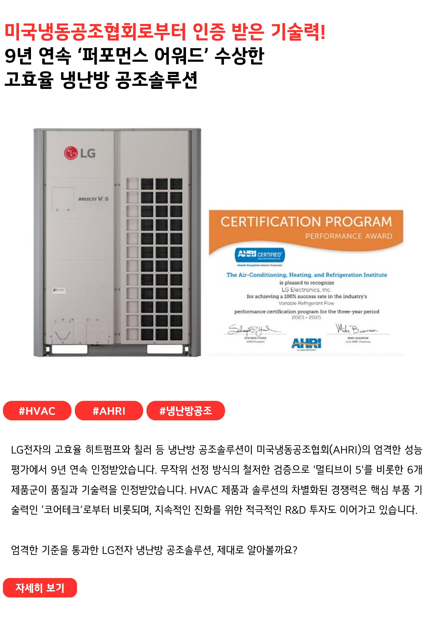 미국냉동공조협회로부터 인증 받은 기술력!
9년 연속 ‘퍼포먼스 어워드’ 수상한 고효율 냉난방 공조솔루션
#HVAC #AHRI #냉난방공조
LG전자의 고효율 히트펌프와 칠러 등 냉난방 공조솔루션이 미국냉동공조협회(AHRI)의 엄격한 성능평가에서 9년 연속 인정받았습니다. 무작위 선정 방식의 철저한 검증을 거쳐 '멀티브이 5'를 비롯한 6개 제품군이 품질과 기술력을 인정받았습니다. 이와 같이HVAC 제품과 솔루션의 차별화된 경쟁력은 핵심 부품 기술력인 ‘코어테크’로부터 비롯되며, 지속적인 진화를 위한 적극적인 R&D 투자도 이어가고 있습니다.

엄격한 기준을 통과한 LG전자 냉난방 공조솔루션, 제대로 알아볼까요?
