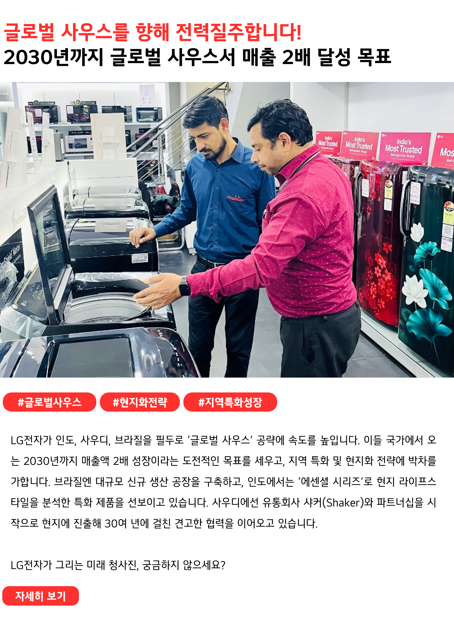 글로벌 사우스를 향해 전력질주합니다!
2030년까지 글로벌 사우스서 매출 2배 달성 목표
 
#글로벌사우스 #현지화전략 #지역특화성장
LG전자가 인도, 사우디, 브라질을 필두로 ‘글로벌 사우스’ 공략에 속도를 높입니다. 이들 국가에서 오는 2030년까지 매출액 2배 성장이라는 도전적인 목표를 세우고, 지역 특화 및 현지화 전략에 박차를 가합니다. 브라질엔 대규모 신규 생산 공장을 구축하고, 인도에서는 ‘에센셜 시리즈’로 현지 라이프스타일을 분석한 특화 제품을 선보이고 있습니다. 사우디에선 유통회사 샤커(Shaker)와 파트너십을 시작으로 현지에 진출해 30여 년에 걸친 견고한 협력을 이어오고 있습니다. 
