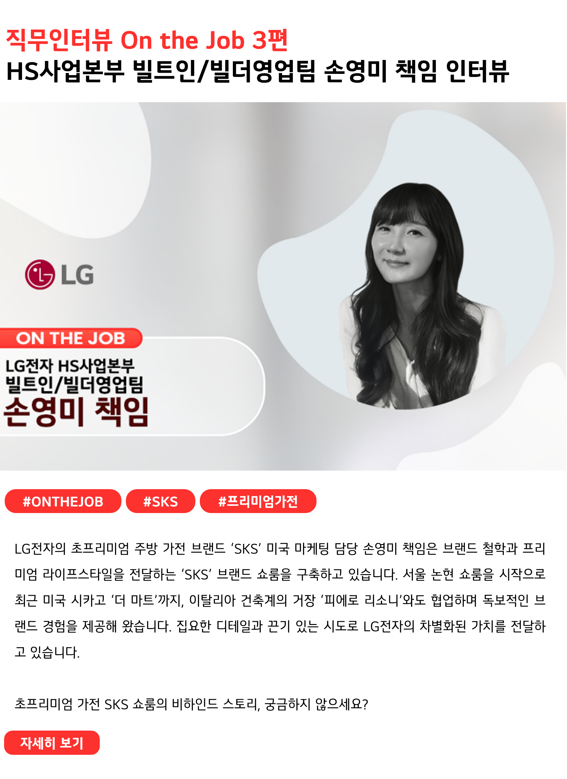 직무인터뷰 On the Job 3편
HS사업본부 빌트인/빌더영업팀 손영미 책임 인터뷰
 
#ONTHEJOB #SKS #프리미엄가전
LG전자의 초프리미엄 주방 가전 브랜드 ‘SKS’ 미국 마케팅 담당 손영미 책임은 브랜드 철학과 프리미엄 라이프스타일을 전달하는 ‘SKS’ 브랜드 쇼룸을 구축하고 있습니다. 서울 논현 쇼룸을 시작으로 최근 미국 시카고 ‘더 마트’까지, 이탈리아 건축계의 거장 ‘피에로 리소니’와도 협업하며 독보적인 브랜드 경험을 제공해 왔습니다. 집요한 디테일과 끈기 있는 시도로 LG전자의 차별화된 가치를 전달하고 있습니다.
