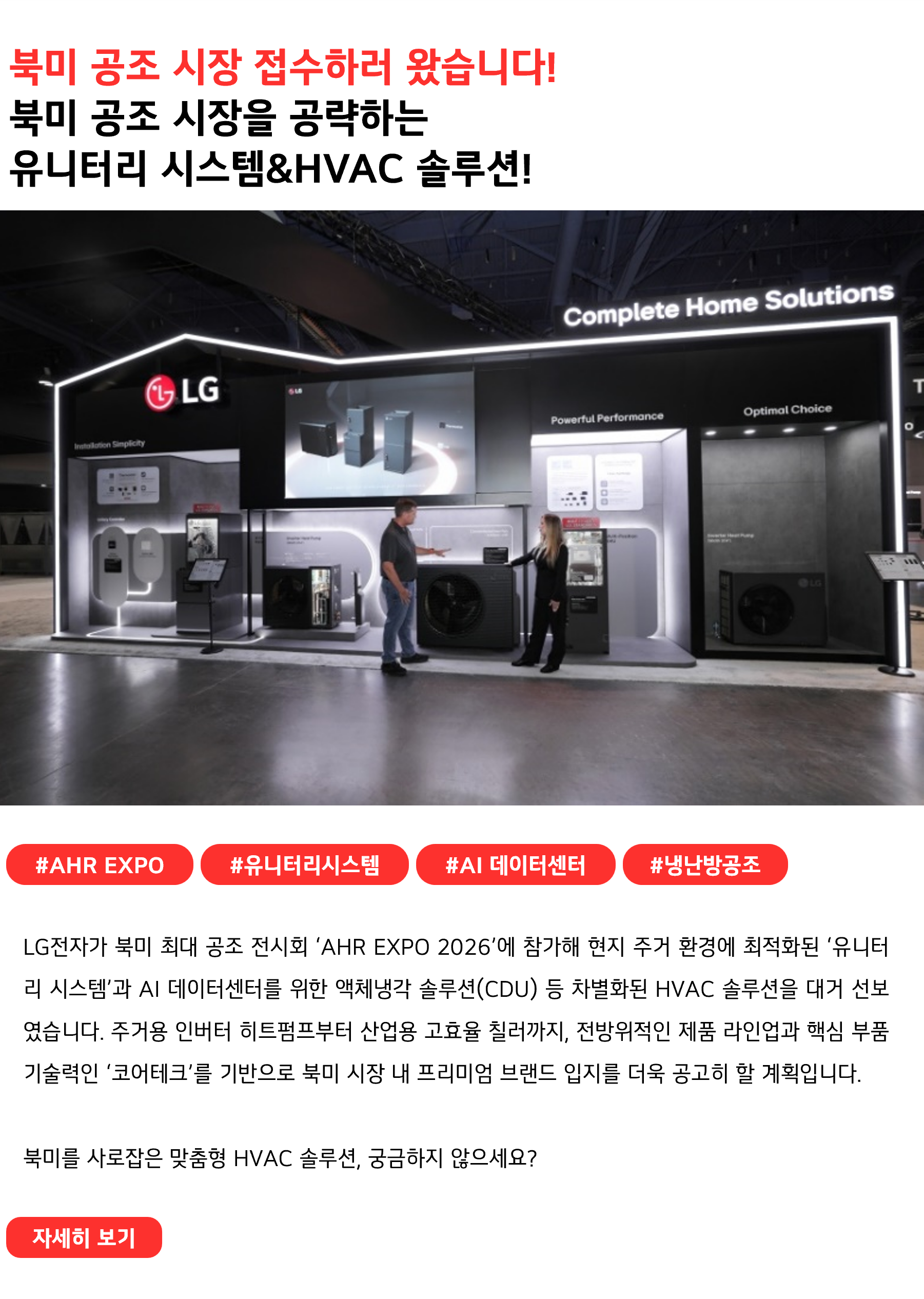 북미 공조 시장 접수하러 왔습니다!북미 공조 시장을 공략하는 유니터리 시스템&HVAC 솔루션!#AHR_EXPO #유니터리시스템 #AI데이터센터 #냉난방공조
LG전자가 북미 최대 공조 전시회 ‘AHR EXPO 2026’에 참가해 현지 주거 환경에 최적화된 ‘유니터리 시스템’과 AI 데이터센터를 위한 액체냉각 솔루션(CDU) 등 차별화된 HVAC 솔루션을 대거 선보였습니다. 주거용 인버터 히트펌프부터 산업용 고효율 칠러까지, 전방위적인 제품 라인업과 핵심 부품 기술력인 ‘코어테크’를 기반으로 북미 시장 내 프리미엄 브랜드 입지를 더욱 공고히 할 계획입니다.

북미를 사로잡은 맞춤형 HVAC 솔루션, 궁금하지 않으세요?
