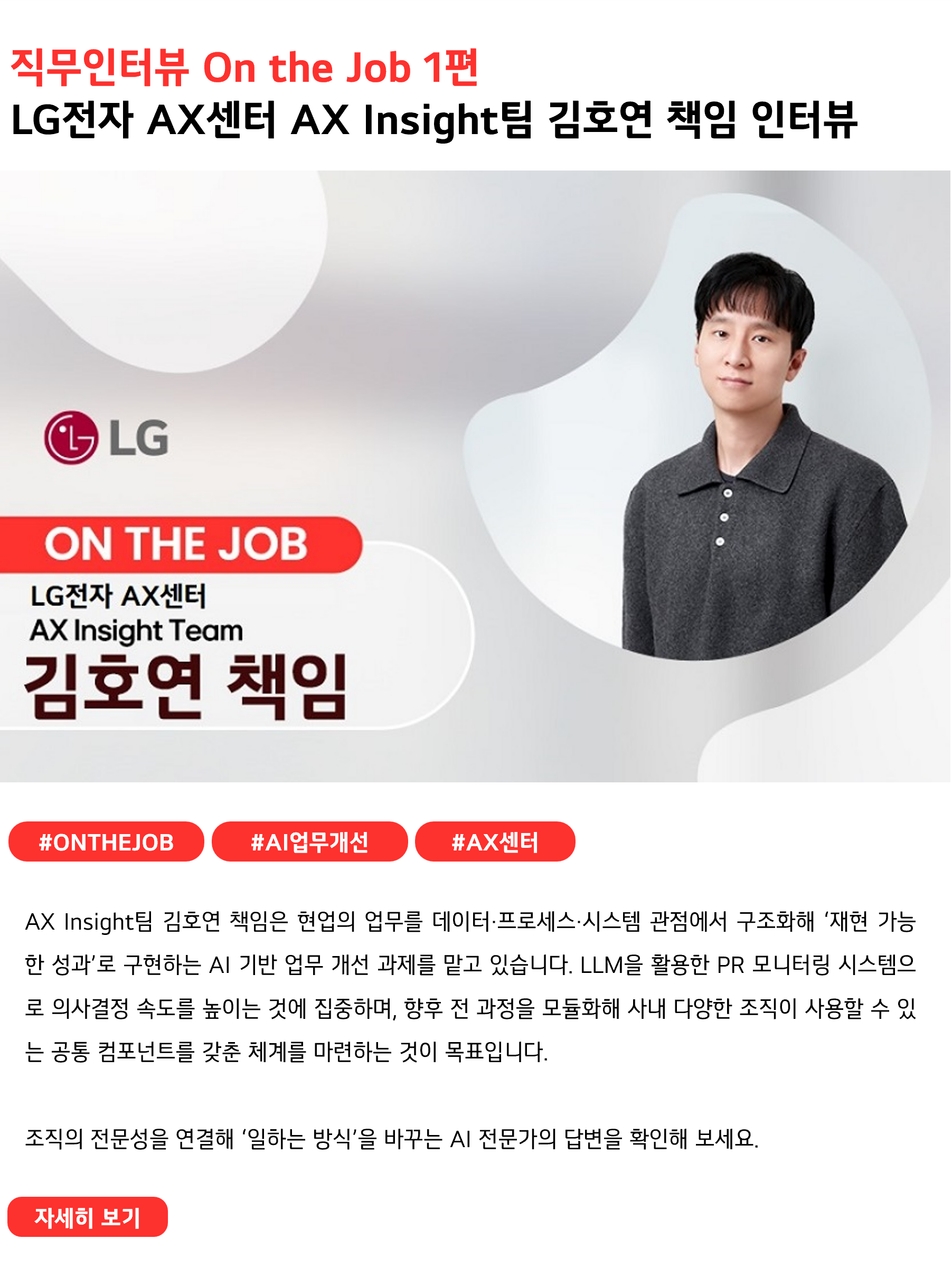 직무인터뷰 On the Job 1편
LG전자 AX센터 AX Insight팀 김호연 책임 인터뷰
#ONTHEJOB #AI업무개선 #AX센터
AX Insight팀 김호연 책임은 현업의 업무를 데이터·프로세스·시스템 관점에서 구조화해 ‘재현 가능한 성과’로 구현하는 AI 기반 업무 개선 과제를 맡고 있습니다. LLM을 활용한 PR 모니터링 시스템으로 의사결정 속도를 높이는 것에 집중하며, 향후 전 과정을 모듈화해 사내 다양한 조직이 사용할 수 있는 공통 컴포넌트를 갖춘 체계를 마련하는 것이 목표입니다.

조직의 전문성을 연결해 ‘일하는 방식’을 바꾸는 AI 전문가의 답변을 확인해 보세요 
