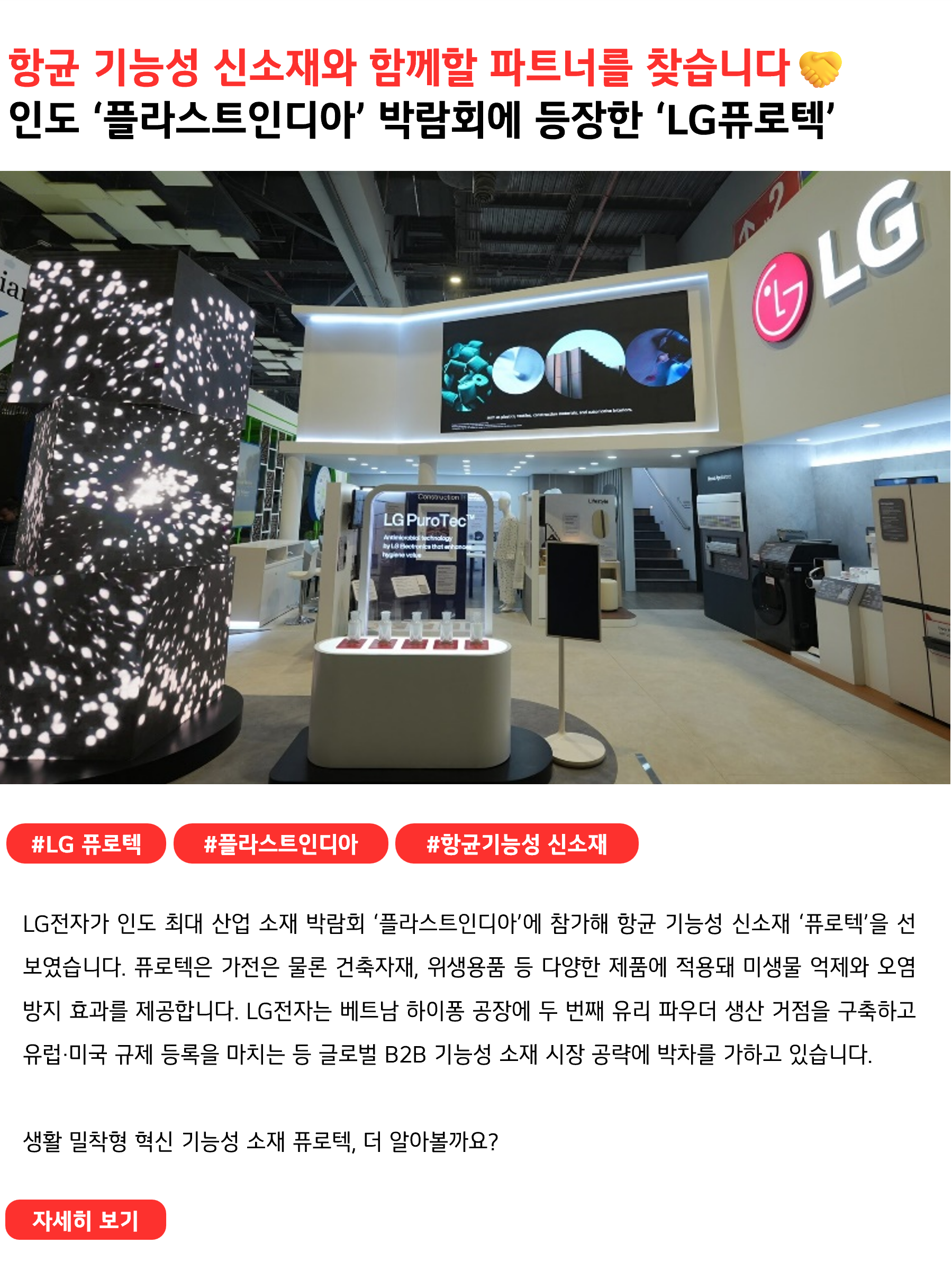 항균 기능성 신소재와 함께할 파트너를 찾습니다🤝인도 ‘플라스트인디아’ 박람회에 등장한 ‘LG퓨로텍’ #LG퓨로텍 #플라스트인디아 #항균기능성신소재
LG전자가 인도 최대 산업 소재 박람회 ‘플라스트인디아’에 참가해 항균 기능성 신소재 ‘퓨로텍’(따옴표)을 선보였습니다. 유리 파우더 형태의 퓨로텍은 가전은 물론 건축자재, 위생용품 등 다양한 제품에 적용되어 미생물 억제와 오염 방지 효과를 제공합니다. LG전자는 베트남 하이퐁 공장에 두 번째 유리 파우더 생산 거점을 구축하고 유럽·미국 규제 등록을 마치는 등 글로벌 B2B 기능성 소재 시장 공략에 박차를 가하고 있습니다.

생활 밀착형 혁신 기능성 소재 퓨로텍, 더 알아볼까요?
