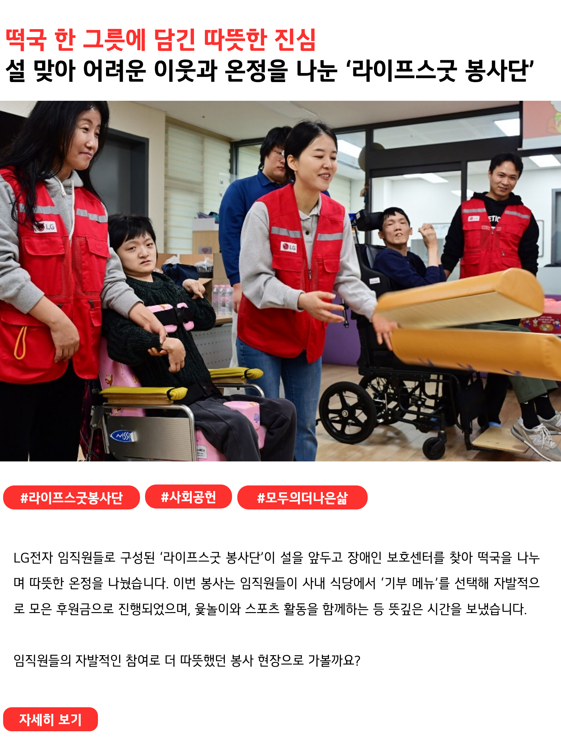 떡국 한 그릇에 담긴 따뜻한 진심 설 맞아 어려운 이웃과 온정을 나눈 ‘라이프스굿 봉사단’ #라이프스굿봉사단 #사회공헌 #모두의더나은삶
LG전자 임직원들로 구성된 ‘라이프스굿 봉사단’이 설을 앞두고 장애인 보호센터를 찾아 떡국을 나누며 따뜻한 온정을 나눴습니다. 이번 봉사는 임직원들이 사내 식당에서 ‘기부 메뉴’를 선택해 자발적으로 모은 후원금으로 진행되었으며, 윷놀이와 스포츠 활동을 함께하는 등 뜻깊은 시간을 보냈습니다. 

임직원들의 자발적인 참여로 더 따뜻했던 봉사 현장으로 가볼까요?
