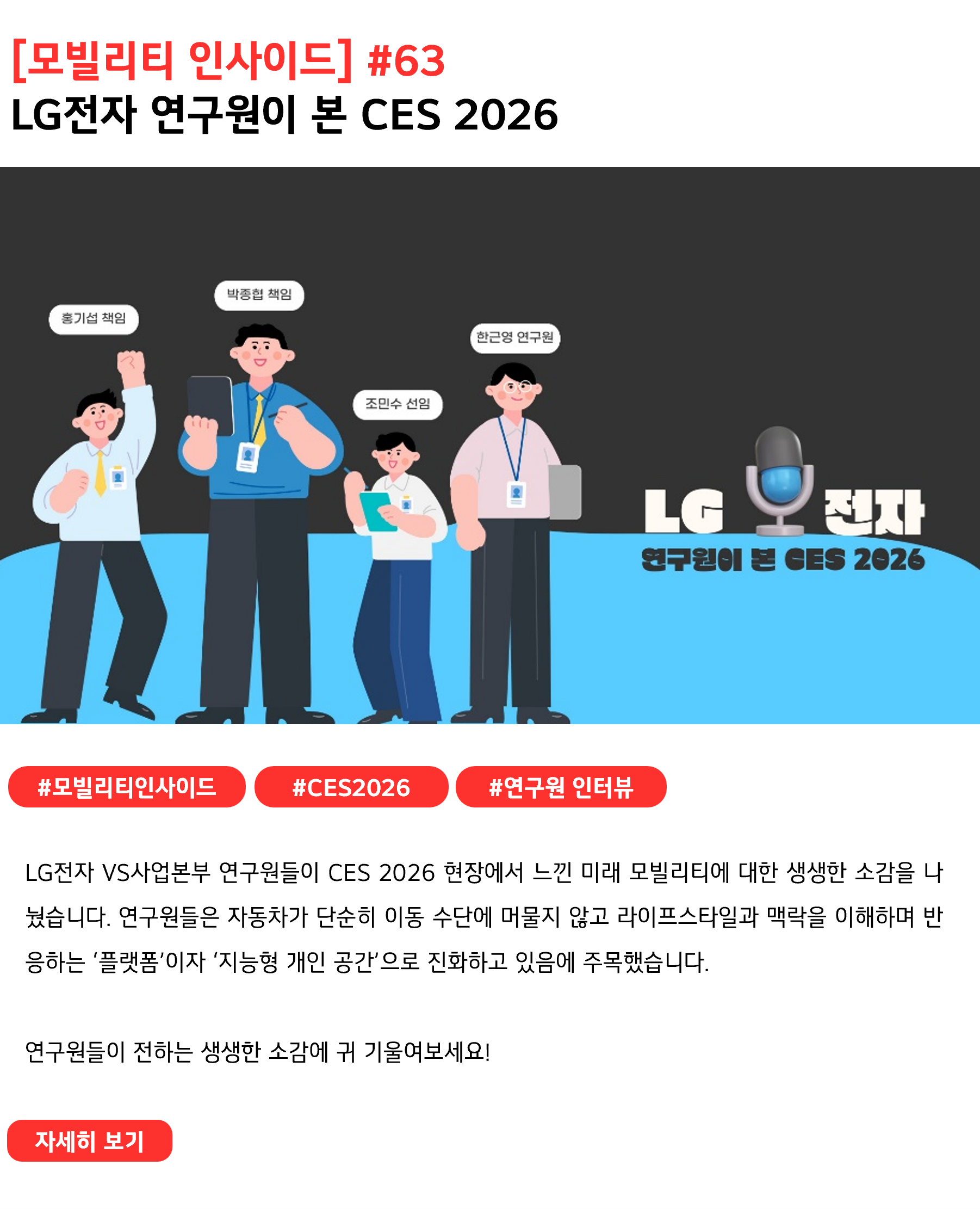 [모빌리티 인사이드] #63
LG전자 연구원이 본 CES 2026 #모빌리티인사이드 #CES2026 #연구원인터뷰
LG전자 VS사업본부 연구원들이 CES 2026 현장에서 느낀 미래 모빌리티에 대한 생생한 소감을 나눴습니다. 연구원들은 자동차가 단순히 이동 수단에 머물지 않고 라이프스타일과 맥락을 이해하며 반응하는 ‘플랫폼’이자 ‘지능형 개인 공간’으로 진화하고 있음에 주목했습니다.

연구원들이 전하는 생생한 소감에 귀 기울여보세요!

