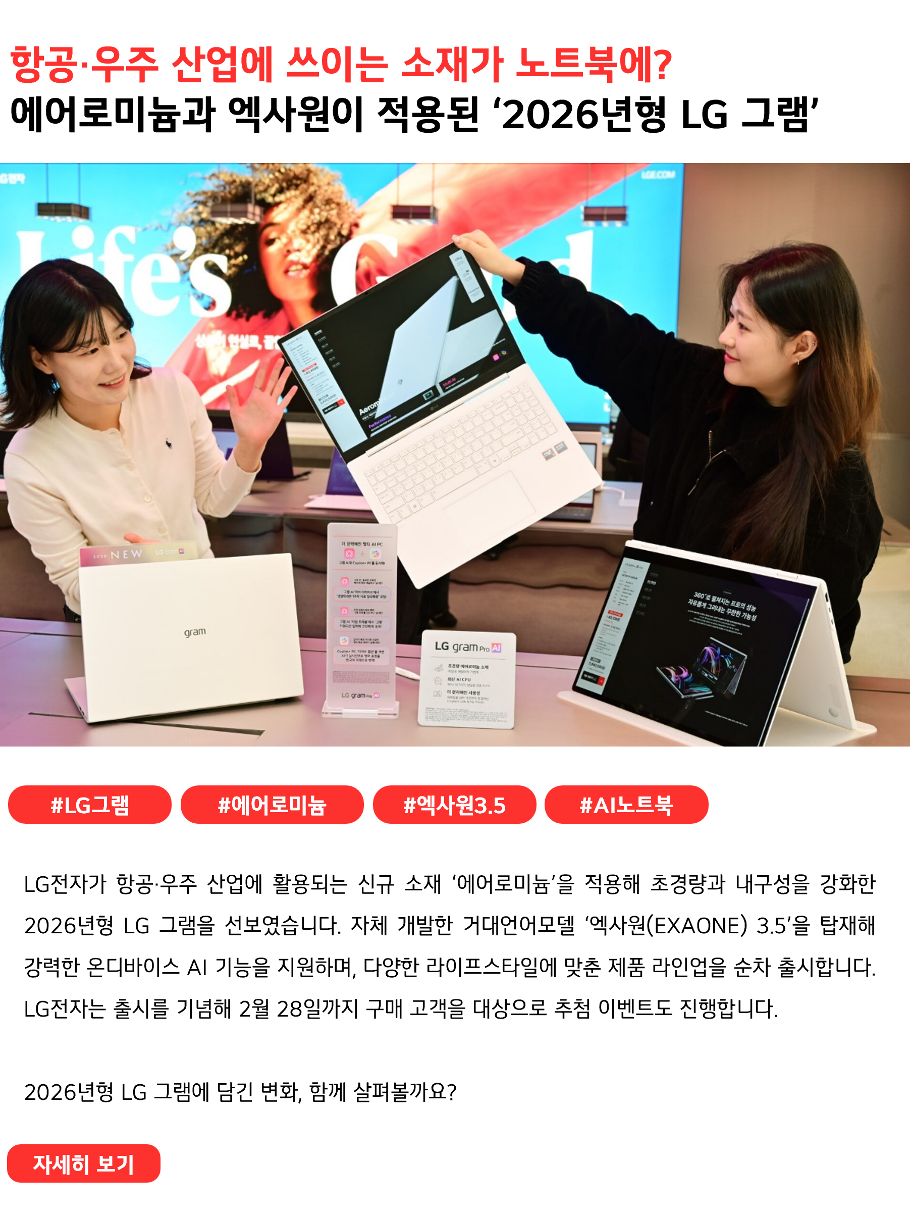 항공·우주 산업에 쓰이는 소재가 노트북에? 에어로미늄 소재와 엑사원이 적용된 ‘2026년형 LG 그램’ #LG그램 #에어로미늄 #엑사원3.5 #AI노트북 LG전자가 항공·우주 산업에 활용되는 신규 소재 ‘에어로미늄’을 적용해 초경량과 내구성을 강화한 2026년형 LG 그램을 선보였습니다. 자체 개발한 거대언어모델 ‘엑사원(EXAONE) 3.5 탑재해 강력한 온디바이스 AI 기능을 지원하며, 다양한 라이프스타일에 맞춘 제품 라인업을 순차 출시합니다. LG전자는 출시를 기념해 2월 28일까지 LGE.COM에서 구매 고객을 대상으로 추첨 이벤트도 진행합니다. 2026년형 LG 그램에 담긴 변화, 함께 살펴볼까요?