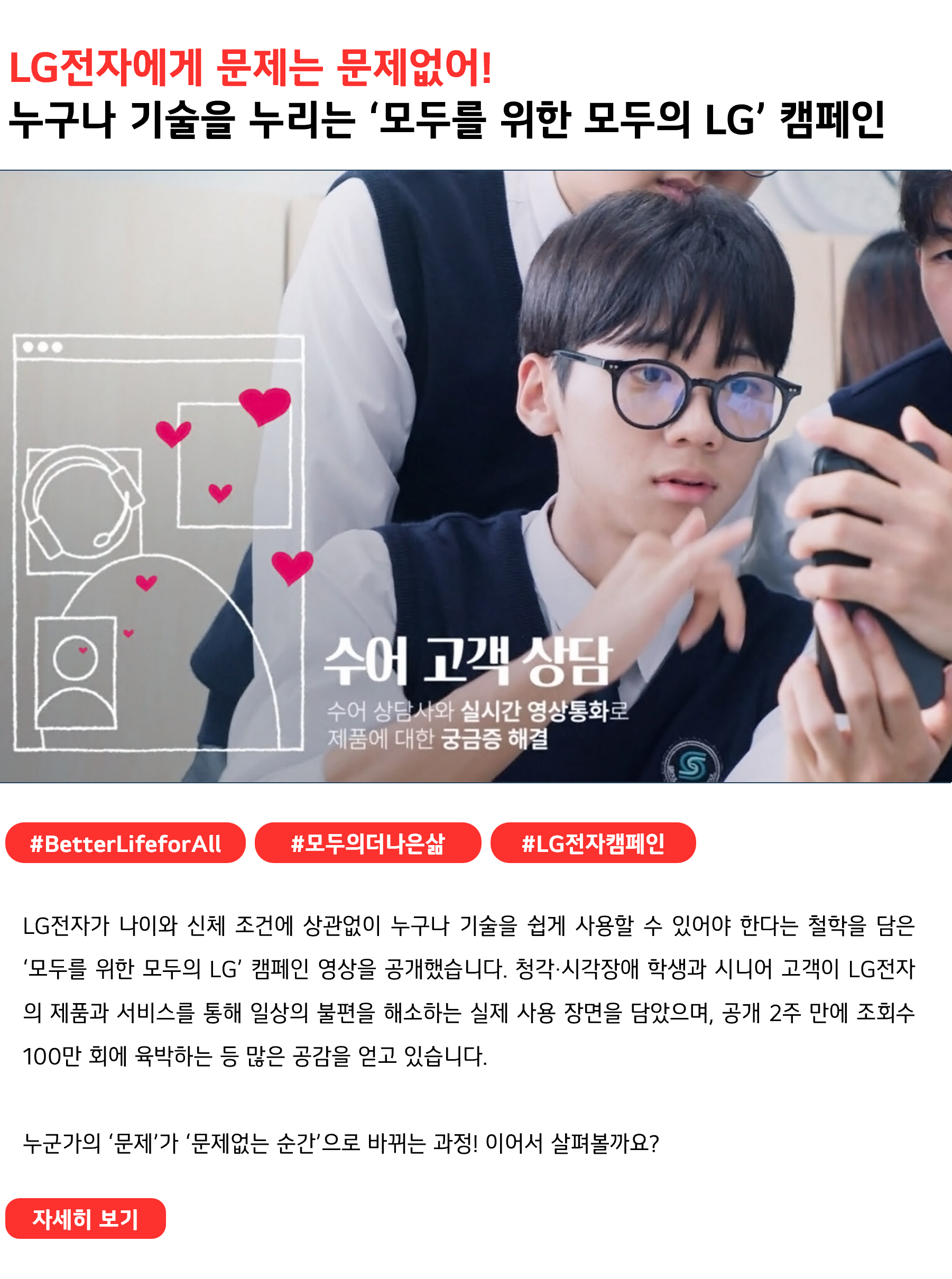 LG전자에게 문제는 문제없어! 누구나 자유롭게 기술을 누리는 ‘모두를 위한 모두의 LG’ 캠페인 #BetterLifeforAll #모두의 더 나은 삶 #LG전자 캠페인 LG전자가 나이와 신체 조건에 상관없이 누구나 기술을 쉽게 사용할 수 있어야 한다는 철학을 담은 ‘모두를 위한 모두의 LG’ 캠페인 영상을 공개했습니다. 청각·시각장애 학생과 시니어 고객이 LG전자의 제품과 서비스를 통해 일상의 불편을 해소하는 실제 사용 장면을 담았으며, 공개 2주 만에 조회수 100만 회에 육박하는 등 많은 공감을 얻고 있습니다. 누군가의 ‘문제’가 ‘문제없는 순간’으로 바뀌는 과정! 이어서 살펴볼까요?