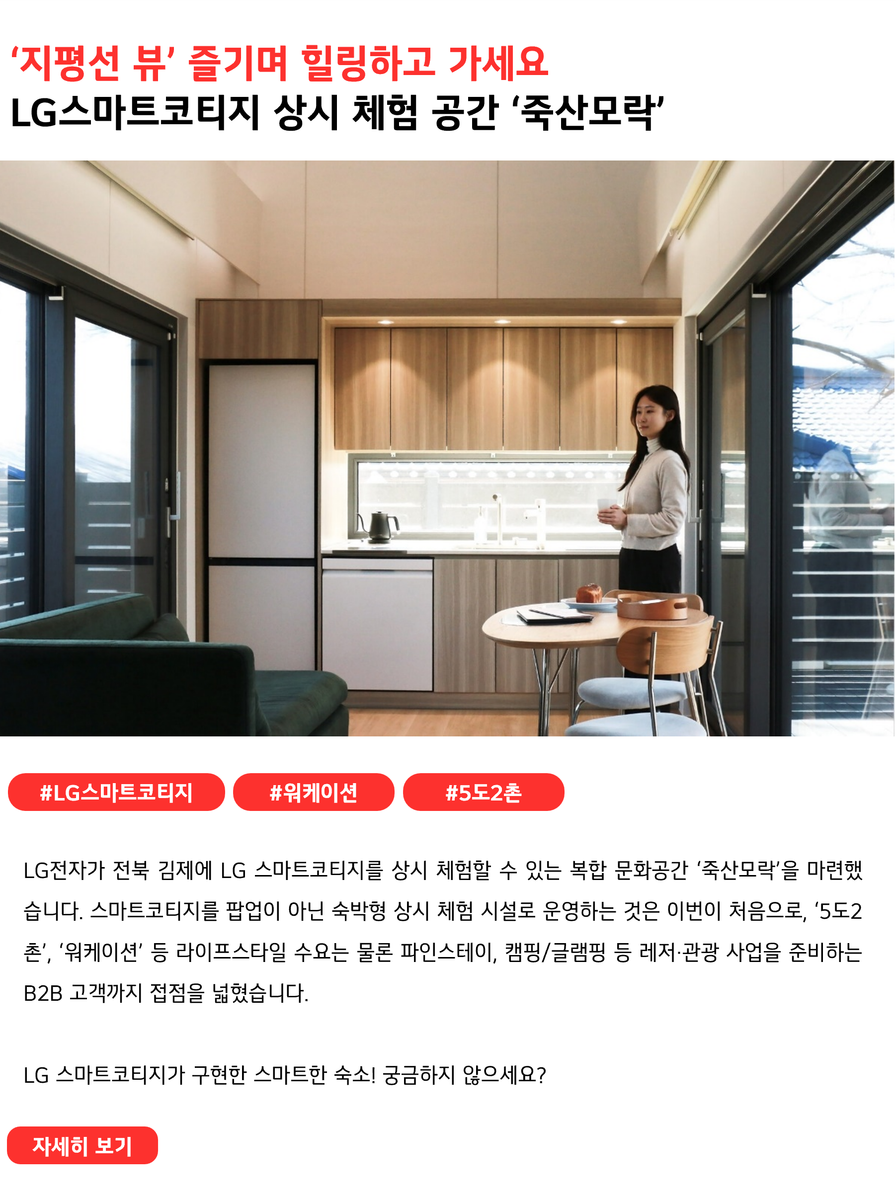 ‘지평선 뷰’ 즐기며 힐링하고 가세요 LG스마트코티지 상시 체험 공간 ‘죽산모락’ #LG스마트코티지 #워케이션 #5도2촌 #죽산모락 LG전자가 전북 김제에 LG 스마트코티지를 상시 체험할 수 있는 복합 문화공간 ‘죽산모락’을 마련했습니다. 스마트코티지를 팝업이 아닌 숙박형 상시 체험 시설로 운영하는 것은 이번이 처음으로, ‘5도2촌’, ‘워케이션’ 등 라이프스타일 수요는 물론 파인스테이, 캠핑/글램핑 등 레저·관광 사업을 준비하는 B2B 고객까지 접점을 넓혔습니다. LG 스마트코티지가 구현한 스마트한 숙소! 궁금하지 않으세요?