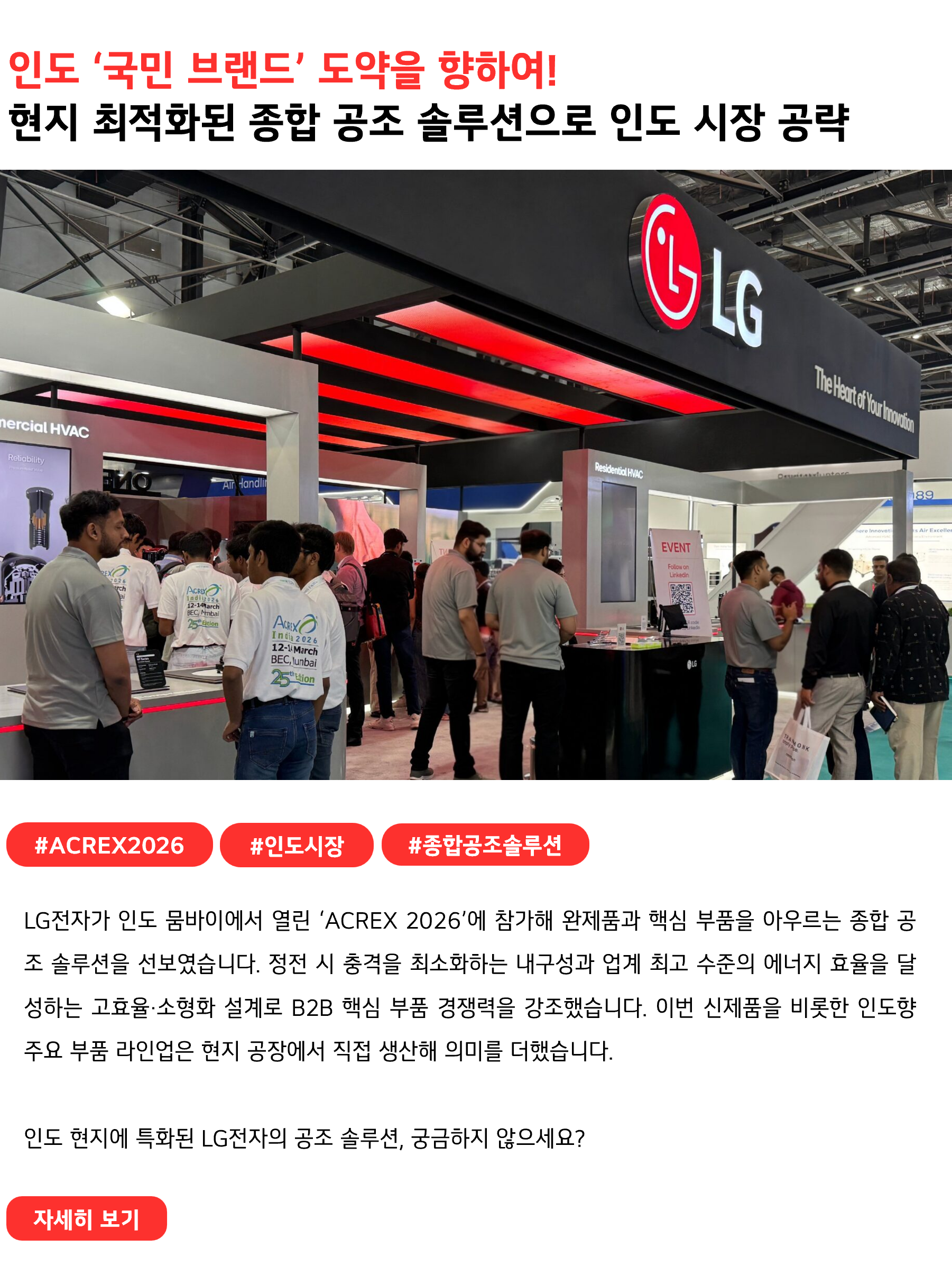 인도 ‘국민 브랜드’ 도약을 향하여!
현지 최적화된 종합 공조 솔루션으로 인도 시장 공략
 
#ACREX2026 #인도시장 #종합공조솔루션
LG전자가 인도 뭄바이에서 열린 ‘ACREX 2026’에 참가해 완제품과 핵심 부품을 아우르는 종합 공조 솔루션을 선보였습니다. 정전 시 충격을 최소화하는 내구성과 업계 최고 수준의 에너지 효율을 달성하는 고효율·소형화 설계로 B2B 핵심 부품 경쟁력을 강조했습니다. 이번 신제품을 비롯한 인도향 주요 부품 라인업은 현지 공장에서 직접 생산해 의미를 더했습니다.

인도 현지에 특화된 LG전자의 공조 솔루션, 궁금하지 않으세요?
