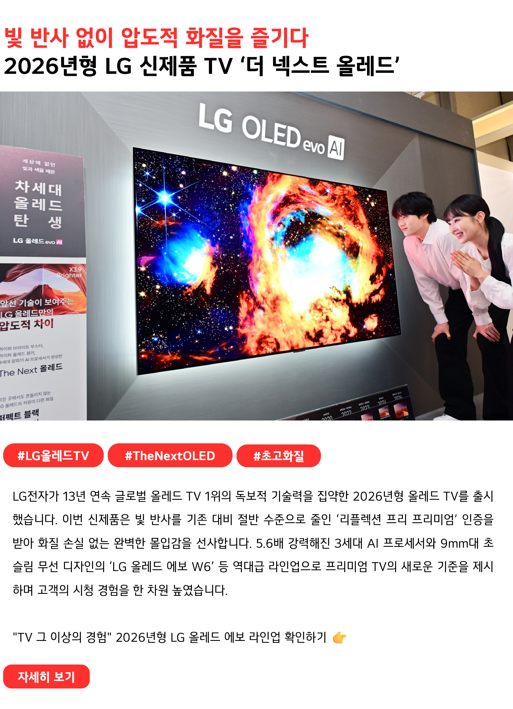 빛 반사 없이 압도적 화질을 즐기다
2026년형 LG 신제품 TV ‘더 넥스트 올레드’
 
#LG올레드TV #TheNextOLED #초고화질
LG전자가 13년 연속 글로벌 올레드 TV 1위의 독보적 기술력을 집약한 2026년형 올레드 TV를 출시했습니다. 이번 신제품은 빛 반사를 기존 대비 절반 수준으로 줄인 ‘리플렉션 프리 프리미엄’ 인증을 받아 화질 손실 없는 완벽한 몰입감을 선사합니다. 5.6배 강력해진 3세대 AI 프로세서와 9mm대 초슬림 무선 디자인의 ‘LG 올레드 에보 W6’ 등 역대급 라인업으로 프리미엄 TV의 새로운 기준을 제시하며 고객의 시청 경험을 한 차원 높였습니다.

"TV 그 이상의 경험" 2026년형 LG 올레드 에보 라인업 확인하기 👉
