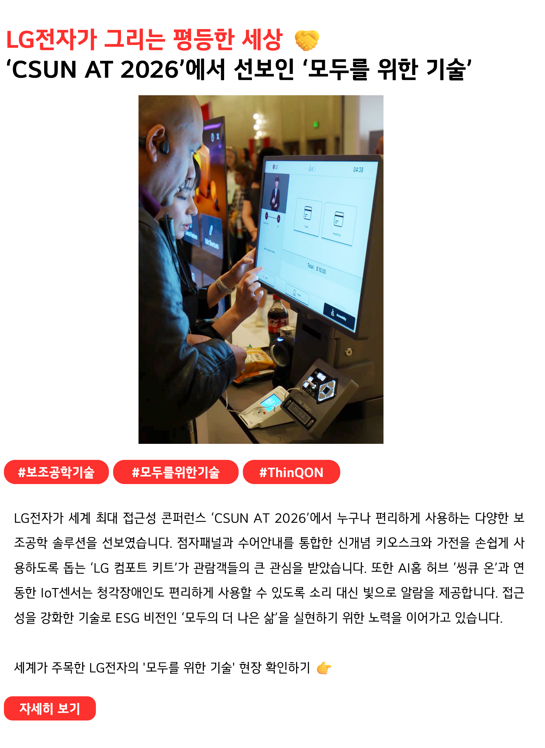 LG전자가 그리는 평등한 세상 🤝
‘CSUN AT 2026’에서 선보인 ‘모두를 위한 기술’
 
#보조공학기술 #모두를위한기술 #ThinQON
LG전자가 세계 최대 접근성 콘퍼런스 ‘CSUN AT 2026’에서 누구나 편리하게 사용하는 다양한 보조공학 솔루션을 선보였습니다. 점자패널과 수어안내를 통합한 신개념 키오스크와 가전을 손쉽게 사용하도록 돕는 ‘LG 컴포트 키트’가 관람객들의 큰 관심을 받았습니다. 또한 AI홈 허브 ‘씽큐 온’과 연동한 IoT센서는 청각장애인도 편리하게 사용할 수 있도록 소리 대신 빛으로 알람을 제공합니다. 접근성을 강화한 기술로 ESG 비전인 ‘모두의 더 나은 삶’을 실현하기 위한 노력을 이어가고 있습니다.

세계가 주목한 LG전자의 '모두를 위한 기술' 현장 확인하기 👉
