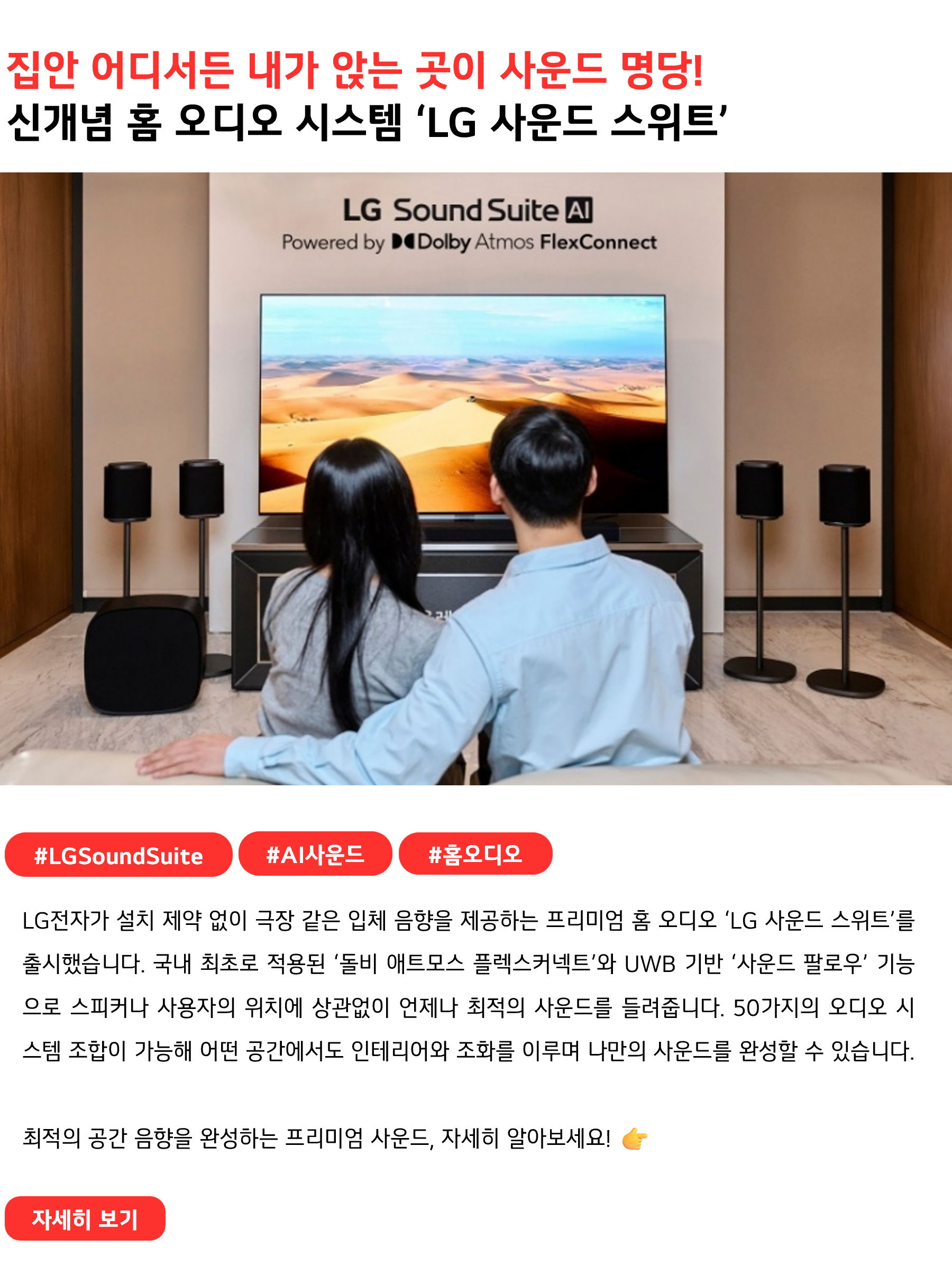집안 어디서든 내가 앉는 곳이 사운드 명당!
신개념 홈 오디오 시스템 ‘LG 사운드 스위트’
 
#LGSoundSuite #AI사운드 #홈오디오
LG전자가 설치 제약 없이 극장 같은 입체 음향을 제공하는 프리미엄 홈 오디오 ‘LG 사운드 스위트’를 출시했습니다. 국내 최초로 적용된 ‘돌비 애트모스 플렉스커넥트’와 UWB 기반 ‘사운드 팔로우’ 기능으로 스피커나 사용자의 위치에 상관없이 언제나 최적의 사운드를 들려줍니다. 50가지의 오디오 시스템 조합이 가능해 어떤 공간에서도 인테리어와 조화를 이루며 나만의 사운드를 완성할 수 있습니다.

최적의 공간 음향을 완성하는 프리미엄 사운드, 자세히 알아보세요! 👉
