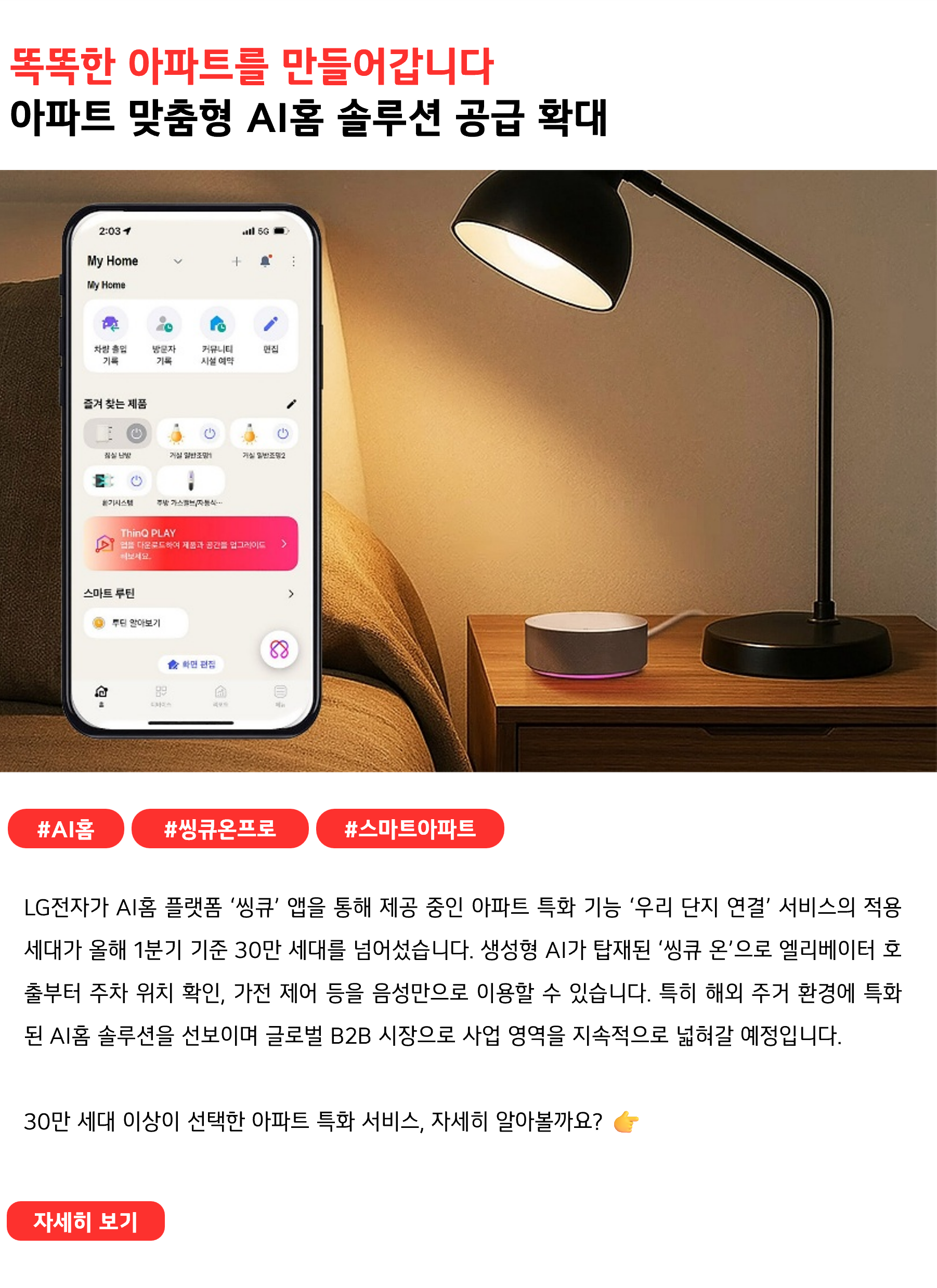 똑똑한 아파트를 만들어갑니다
아파트 맞춤형 AI홈 솔루션 공급 확대
 
#AI홈 #씽큐온프로 #스마트아파트
LG전자가 AI홈 플랫폼 ‘씽큐’ 앱을 통해 제공 중인 아파트 특화 기능 ‘우리 단지 연결’ 서비스의 적용 세대가 올해 1분기 기준 30만 세대를 넘어섰습니다. 생성형 AI가 탑재된 ‘씽큐 온’으로 엘리베이터 호출부터 주차 위치 확인, 가전 제어 등을 음성만으로 이용할 수 있습니다. 특히 해외 주거 환경에 특화된 AI홈 솔루션을 선보이며 글로벌 B2B 시장으로 사업 영역을 지속적으로 넓혀갈 예정입니다.
30만 세대 이상이 선택한 아파트 특화 서비스, 자세히 알아볼까요? 👉
