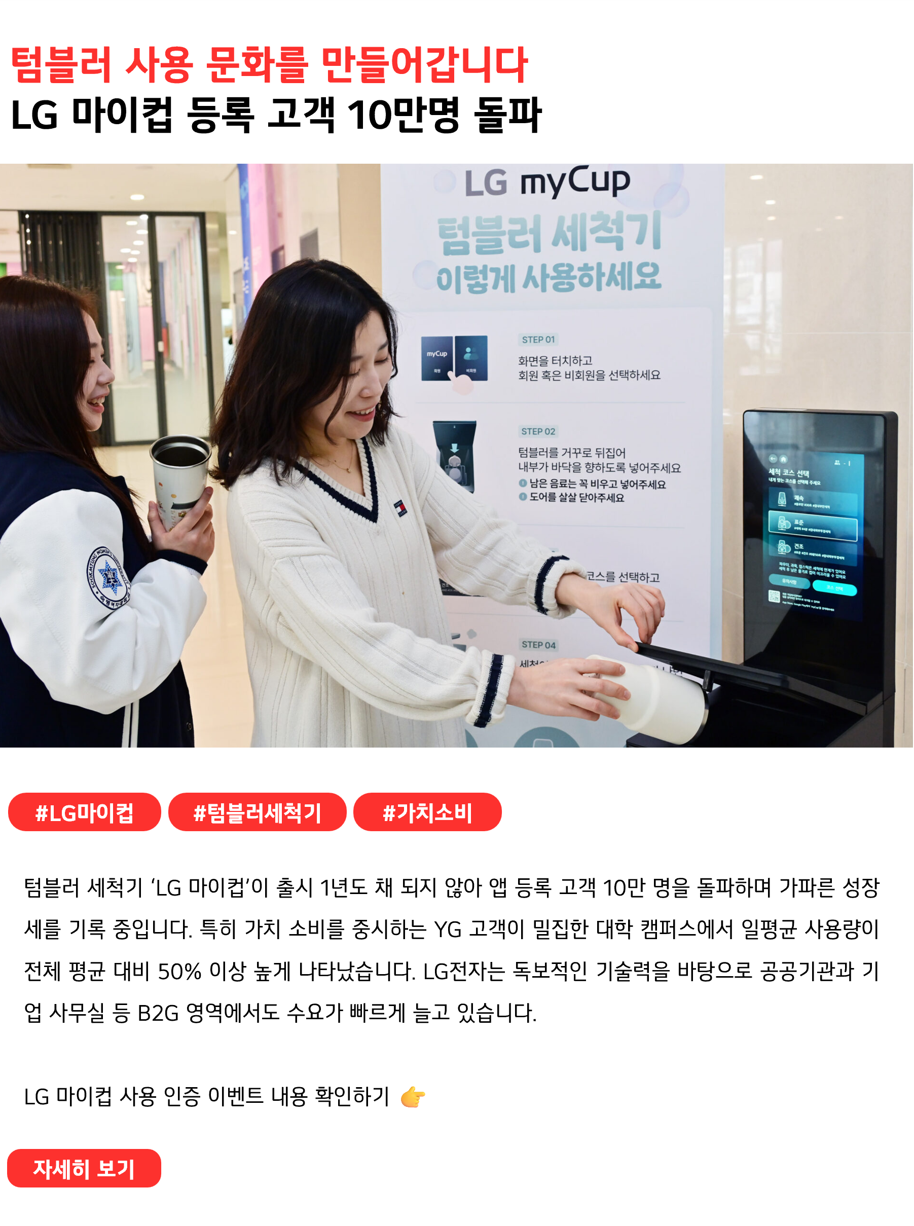 텀블러 사용 문화를 만들어갑니다
LG 마이컵 등록 고객 10만명 돌파
 
#LG마이컵 #텀블러세척기 #가치소비
텀블러 세척기 ‘LG 마이컵’이 출시 1년도 채 되지 않아 앱 등록 고객 10만 명을 돌파하며 가파른 성장세를 기록 중입니다. 특히 가치 소비를 중시하는 YG 고객이 밀집한 대학 캠퍼스에서 일평균 사용량이 전체 평균 대비 50% 이상 높게 나타났습니다. LG전자는 독보적인 기술력을 바탕으로 공공기관과 기업 사무실 등 B2G 영역에서도 수요가 빠르게 늘고 있습니다. 

LG 마이컵 사용 인증 이벤트 내용 확인하기 👉
