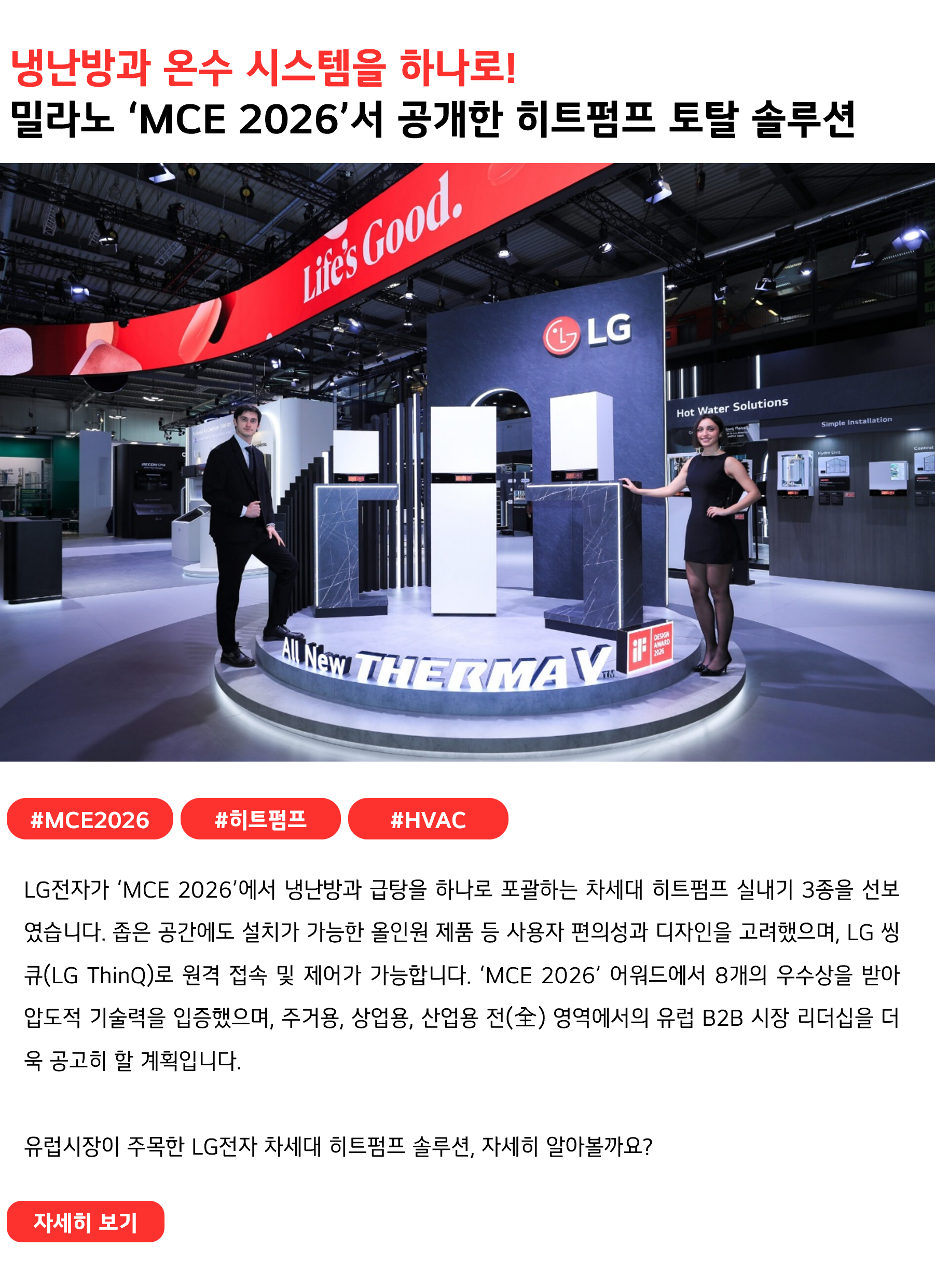 냉난방과 온수 시스템을 하나로!
밀라노 ‘MCE 2026’에서 공개한 히트펌프 토탈 솔루션
 
#MCE2026 #히트펌프 #HVAC
LG전자가 ‘MCE 2026’에서 냉난방과 급탕을 하나로 포괄하는 차세대 히트펌프 실내기 3종을 선보였습니다. 좁은 공간에도 설치가 가능한 올인원 제품 등 사용자 편의성과 디자인을 고려했으며, LG 씽큐(LG ThinQ)로 원격 접속 및 제어가 가능합니다. ‘MCE 2026’ 어워드에서 8개의 우수상을 받아 압도적 기술력을 입증했으며, 주거용, 상업용, 산업용 전(全) 영역에서의 유럽 B2B 시장 리더십을 더욱 공고히 할 계획입니다.

유럽시장이 주목한 LG전자 차세대 히트펌프 솔루션, 자세히 알아볼까요?
