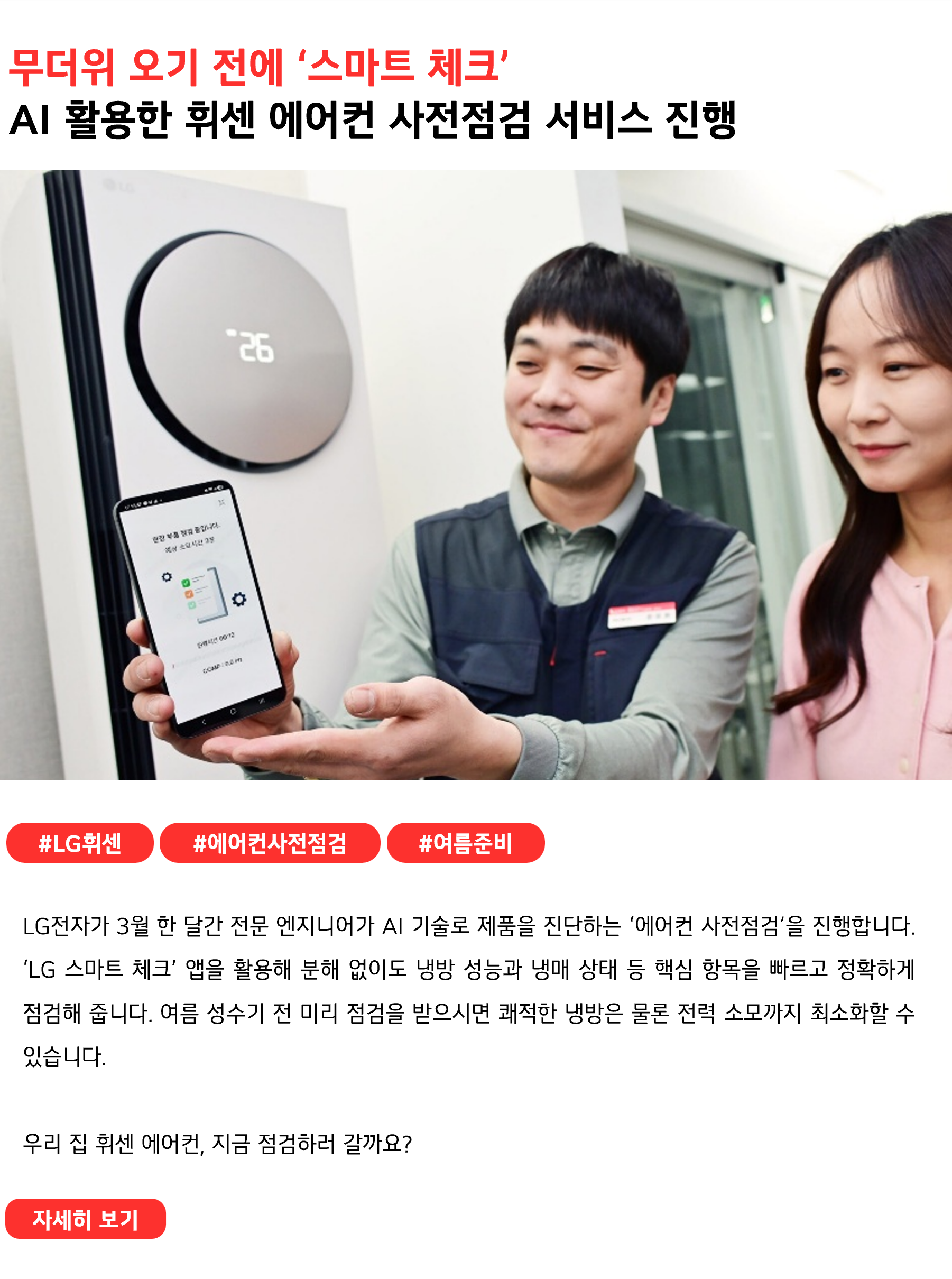 무더위 오기 전에 ‘스마트 체크’
AI 활용한 휘센 에어컨 무료 사전점검 서비스 진행
 
#LG휘센 #에어컨사전점검 #여름준비
LG전자가 3월 한 달간 전문 엔지니어가 AI 기술로 제품을 진단하는 ‘에어컨 사전점검’을 진행합니다. ‘LG 스마트 체크’ 앱을 활용해 분해 없이도 냉방 성능과 냉매 상태 등 핵심 항목을 빠르고 정확하게 점검해 줍니다. 여름 성수기 전 미리 점검을 받으시면 쾌적한 냉방은 물론 전력 소모까지 최소화할 수 있습니다.

우리 집 휘센 에어컨, 지금 점검하러 갈까요?
