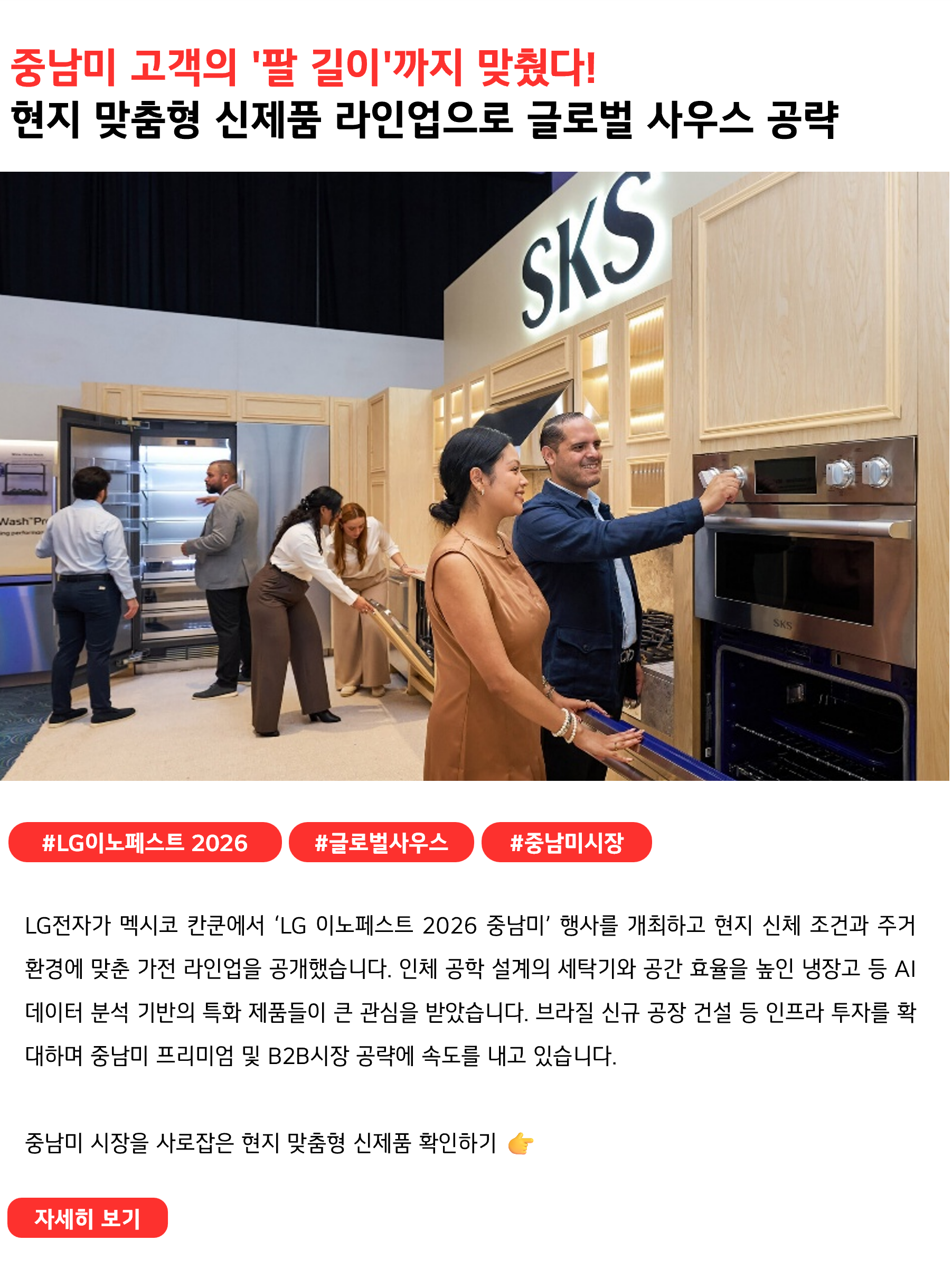 중남미 고객의 '팔 길이'까지 맞췄다!
현지 맞춤형 신제품 라인업으로 글로벌 사우스 공략
 
#LG이노페스트2026 #글로벌사우스 #중남미시장
LG전자가 멕시코 칸쿤에서 ‘LG 이노페스트 2026 중남미’ 행사를 개최하고 현지 신체 조건과 주거 환경에 맞춘 가전 라인업을 공개했습니다. 인체 공학 설계의 세탁기와 공간 효율을 높인 냉장고 등 AI 데이터 분석 기반의 특화 제품들이 큰 관심을 받았습니다. 브라질 신규 공장 건설 등 인프라 투자를 확대하며 중남미 프리미엄 및 B2B시장 공략에 속도를 내고 있습니다.

중남미 시장을 사로잡은 현지 맞춤형 신제품 확인하기 👉
