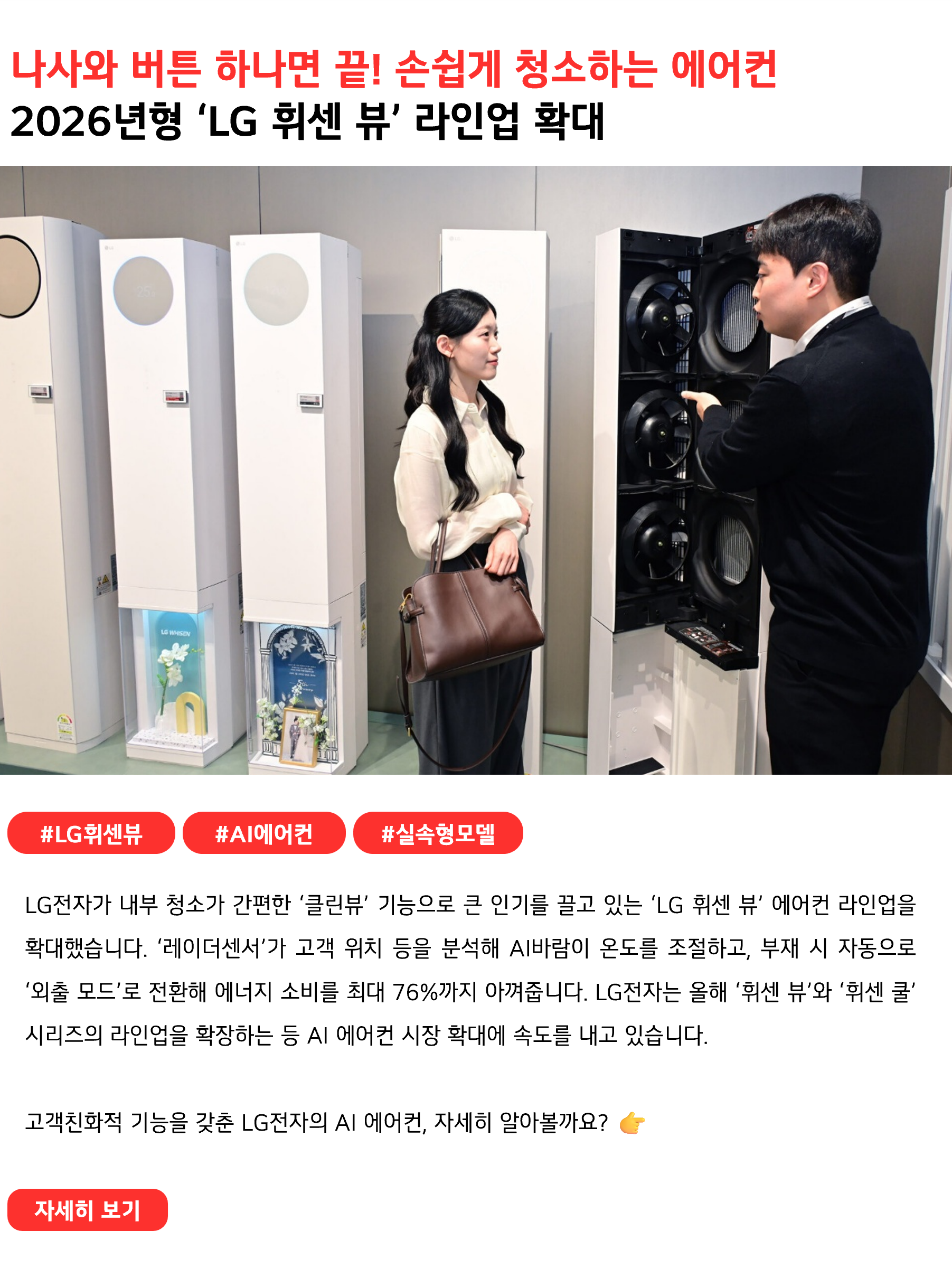나사 하나 풀면 끝! 손쉽게 청소하는 에어컨
2026년형 ‘LG 휘센 뷰’ 라인업 확대
 
#LG휘센뷰 #AI에어컨 #실속형모델
LG전자가 내부 청소가 간편한 ‘클린뷰’ 기능으로 큰 인기를 끌고 있는 ‘LG 휘센 뷰’ 에어컨 라인업을 확대했습니다. ‘레이더센서’가 고객 위치 등을 분석해 AI바람이 온도를 조절하고, 부재 시 자동으로 ‘외출 모드’로 전환해 에너지 소비를 최대 76%까지 아껴줍니다. LG전자는 올해 ‘휘센 뷰’와 ‘휘센 쿨’ 시리즈의 라인업을 확장하는 등 AI 에어컨 시장 확대에 속도를 내고 있습니다.
