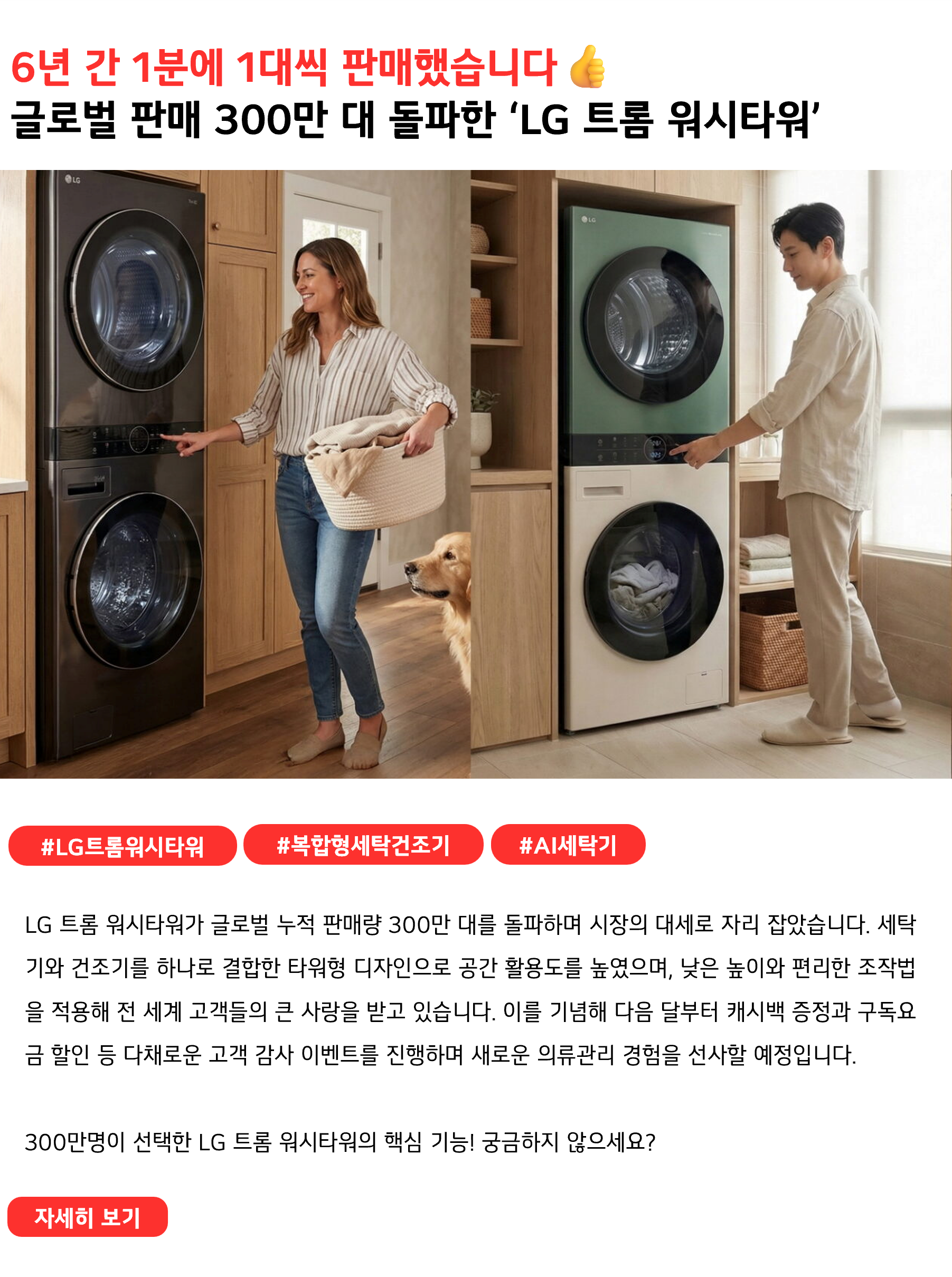 6년 간 1분에 1대씩 판매했습니다👍
글로벌 판매 300만 대 돌파한 ‘LG 트롬 워시타워’
 
#LG트롬워시타워 #복합형세탁건조기 #AI세탁기
LG 트롬 워시타워가 글로벌 누적 판매량 300만 대를 돌파하며 시장의 대세로 자리 잡았습니다. 세탁기와 건조기를 하나로 결합한 타워형 디자인으로 공간 활용도를 높였으며, 낮은 높이와 편리한 조작법을 적용해 전 세계 고객들의 큰 사랑을 받고 있습니다. 이를 기념해 다음 달부터 캐시백 증정과 구독요금 할인 등 다채로운 고객 감사 이벤트를 진행하며 새로운 의류관리 경험을 선사할 예정입니다.

300만명이 선택한 LG 트롬 워시타워의 핵심 기능! 궁금하지 않으세요?
