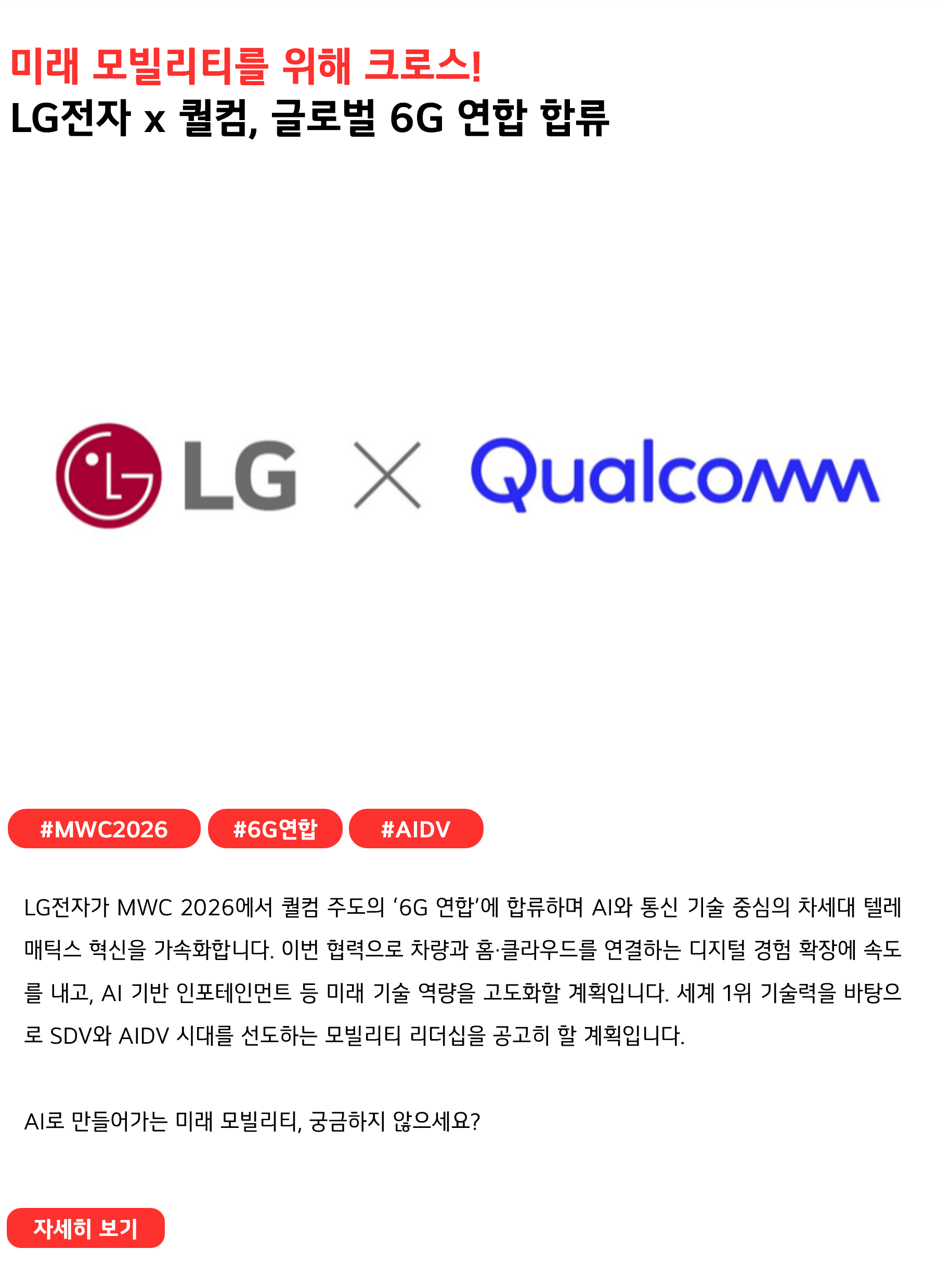 미래 모빌리티를 위해 크로스!
LG전자 x 퀄컴, 글로벌 6G 연합 합류
 
#MWC2026 #6G연합 #AIDV
LG전자가 MWC 2026에서 퀄컴 주도의 ‘6G 연합’에 합류하며 AI와 통신 기술 중심의 차세대 텔레매틱스 혁신을 가속화합니다. 이번 협력으로 차량과 홈·클라우드를 연결하는 디지털 경험 확장에 속도를 내고, AI 기반 인포테인먼트 등 미래 기술 역량을 고도화할 계획입니다. 세계 1위 기술력을 바탕으로 SDV와 AIDV 시대를 선도하는 모빌리티 리더십을 공고히 할 계획입니다.

AI로 만들어가는 미래 모빌리티, 궁금하지 않으세요?
