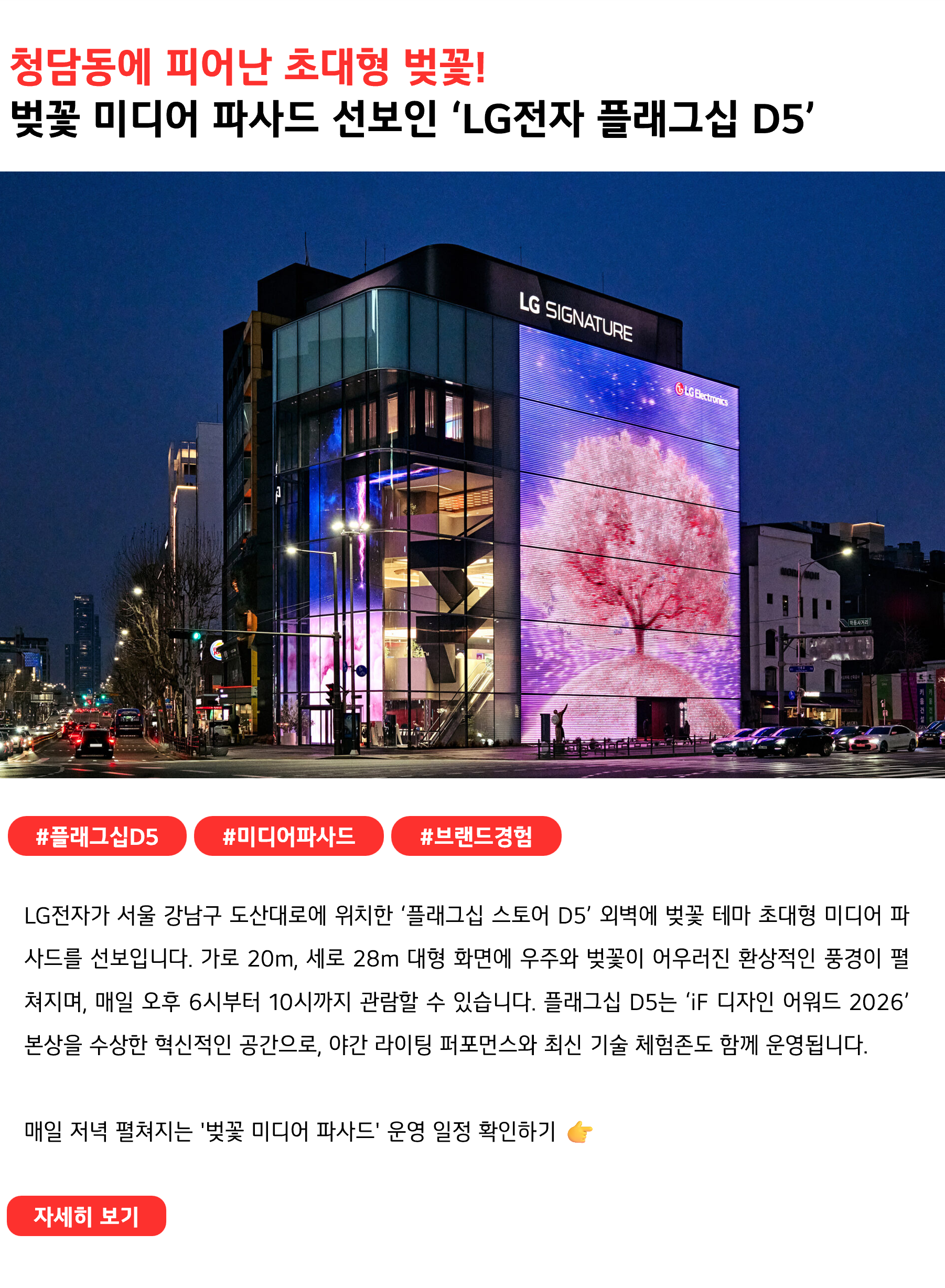 청담동에 피어난 초대형 벚꽃!
벚꽃 미디어 파사드 선보인 ‘LG전자 플래그십 D5’
 
#플래그십D5 #미디어파사드 #브랜드경험
LG전자가 서울 강남구 도산대로에 위치한 ‘플래그십 스토어 D5’ 외벽에 벚꽃 테마의 초대형 미디어 파사드를 선보입니다. 가로 20m, 세로 28m 규모의 대형 화면에 우주와 벚꽃이 어우러진 환상적인 풍경이 펼쳐지며, 매일 오후 6시부터 10시까지 관람할 수 있습니다. 플래그십 D5는 ‘iF 디자인 어워드 2026’ 본상을 수상한 혁신적인 공간으로, 야간 라이팅 퍼포먼스와 최신 기술 체험존도 함께 운영됩니다.

매일 저녁 펼쳐지는 '벚꽃 미디어 파사드' 운영 일정 확인하기 👉
