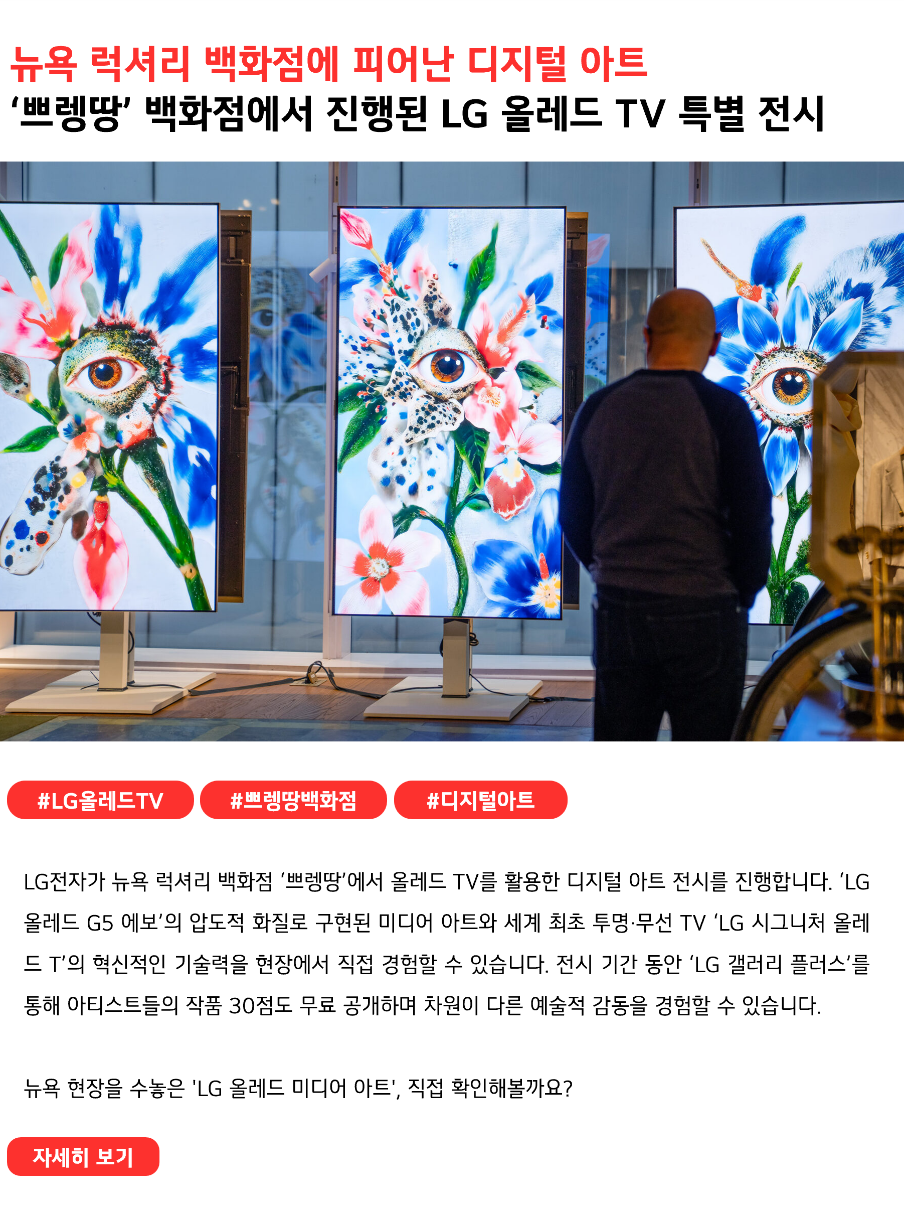 뉴욕 럭셔리 백화점에 피어난 디지털 아트
‘쁘렝땅’ 백화점에서 진행된 LG 올레드 TV 특별 전시
 
#LG올레드TV #쁘렝땅백화점 #디지털아트
LG전자가 뉴욕 럭셔리 백화점 ‘쁘렝땅’에서 올레드 TV를 활용한 디지털 아트 전시를 진행합니다. ‘LG 올레드 G5 에보’의 압도적 화질로 구현된 미디어 아트와 세계 최초 투명·무선 TV ‘LG 시그니처 올레드 T’의 혁신적인 기술력을 현장에서 직접 경험할 수 있습니다. 전시 기간 동안 ‘LG 갤러리 플러스’를 통해 아티스트들의 작품 30점도 무료로 공개하며 차원이 다른 예술적 감동을 경험할 수 있습니다.

뉴욕 현장을 수놓은 'LG 올레드 미디어 아트', 직접 확인해볼까요?
