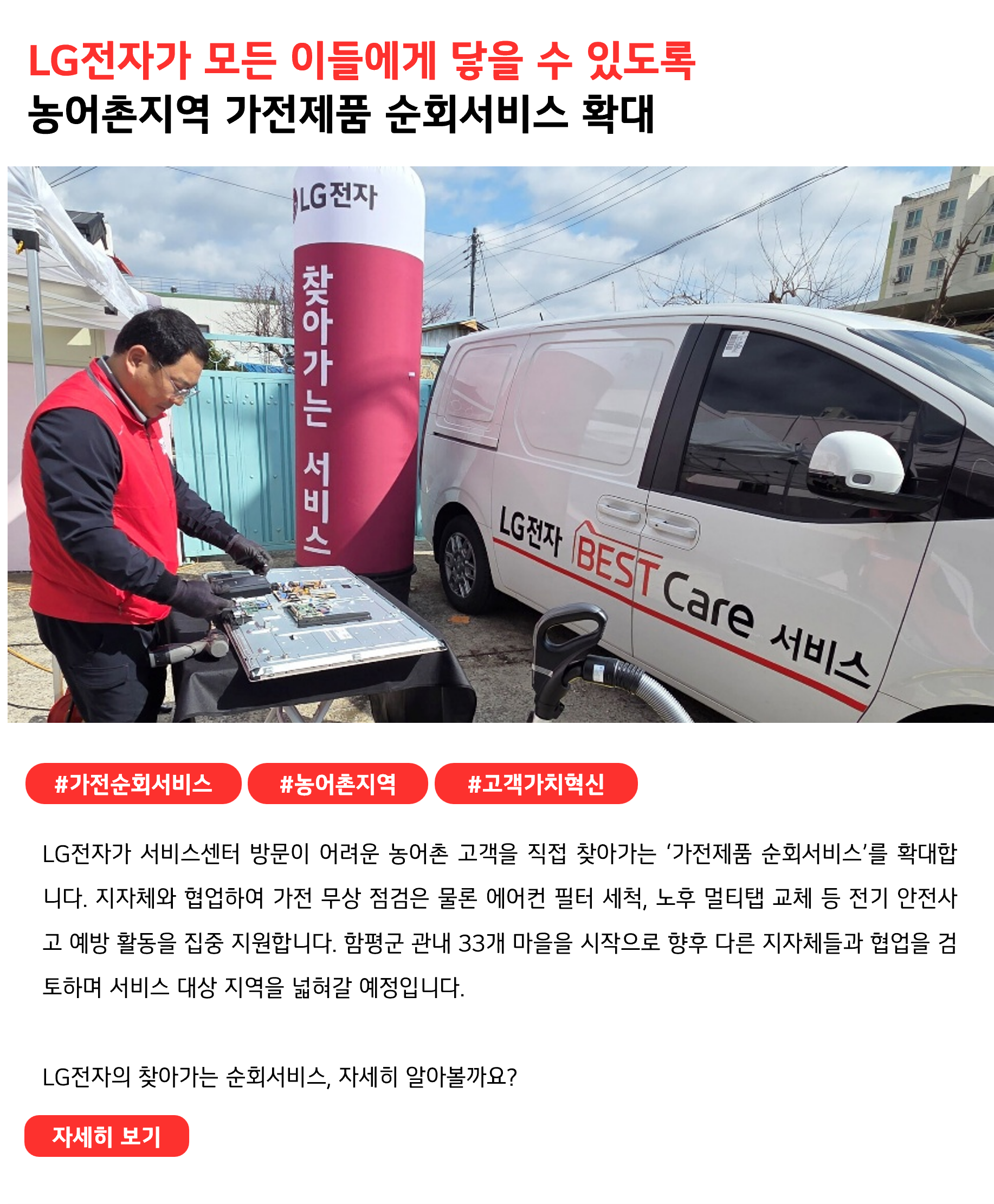 LG전자가 모든 이들에게 닿을 수 있도록
농어촌지역 가전제품 순회서비스 확대
 
#가전순회서비스 #농어촌지역 #고객가치혁신 
LG전자가 서비스센터 방문이 어려운 농어촌 고객을 직접 찾아가는 ‘가전제품 순회서비스’를 확대합니다. 지자체와 협업하여 가전 무상 점검은 물론 에어컨 필터 세척, 노후 멀티탭 교체 등 전기 안전사고 예방 활동을 집중 지원합니다. 함평군 관내 33개 마을을 시작으로 향후 다른 지자체들과 협업을 검토하며 서비스 대상 지역을 넓혀갈 예정입니다.

LG전자의 찾아가는 순회서비스, 자세히 알아볼까요?
