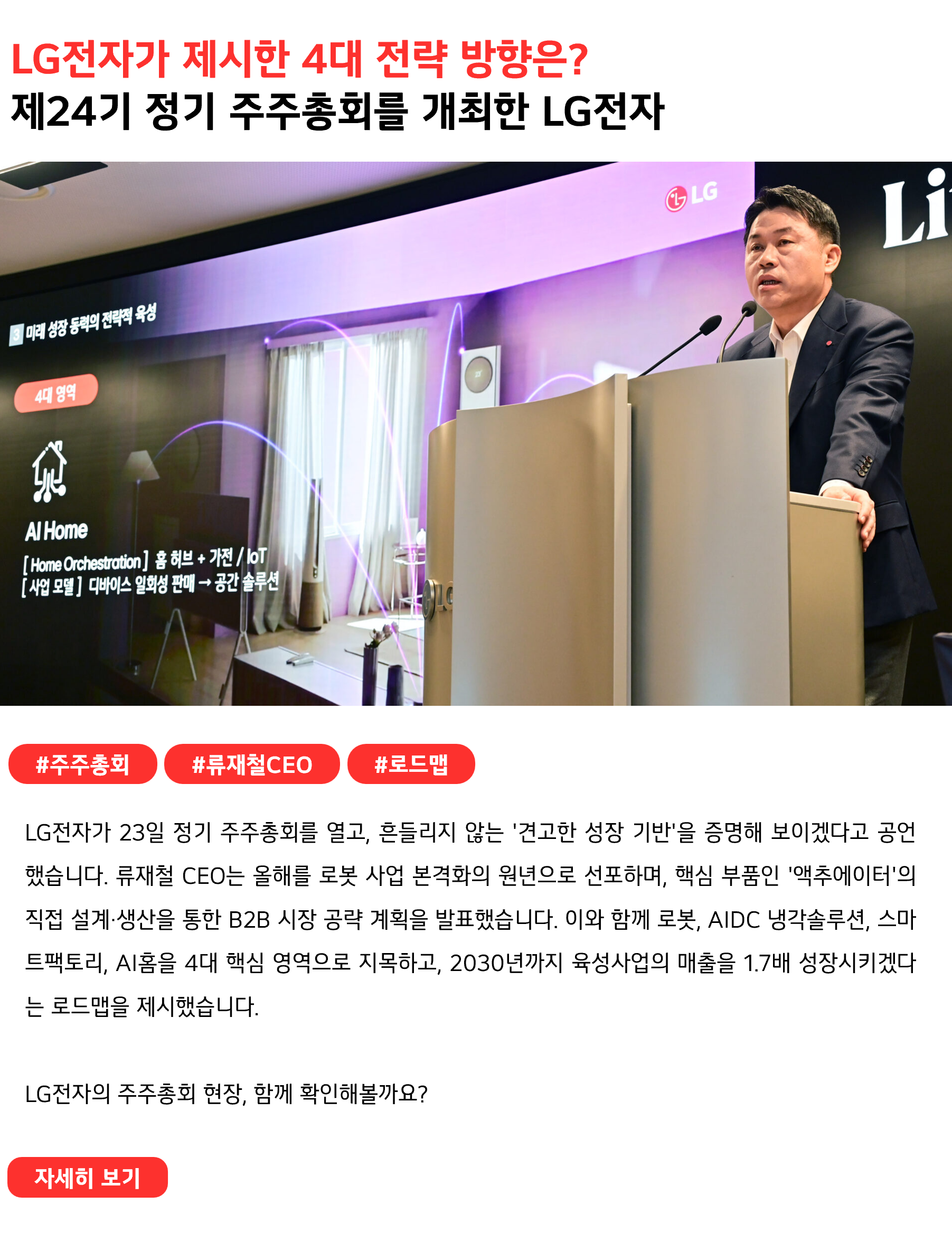 LG전자가 제시한 4대 전략 방향은?
제24기 정기 주주총회를 개최한 LG전자
 
#주주총회 #류재철CEO #로드맵
LG전자가 23일 정기 주주총회를 열고, 흔들리지 않는 '견고한 성장 기반'을 증명해 보이겠다고 공언했습니다. 류재철 CEO는 올해를 로봇 사업 본격화의 원년으로 선포하며, 핵심 부품인 '액추에이터'의 직접 설계·생산을 통한 B2B 시장 공략 계획을 발표했습니다. 이와 함께 로봇, AIDC 냉각솔루션, 스마트팩토리, AI홈을 4대 핵심 영역으로 지목하고, 2030년까지 육성사업의 매출을 1.7배 성장시키겠다는 로드맵을 제시했습니다.

LG전자의 주주총회 현장, 함께 확인해볼까요?

