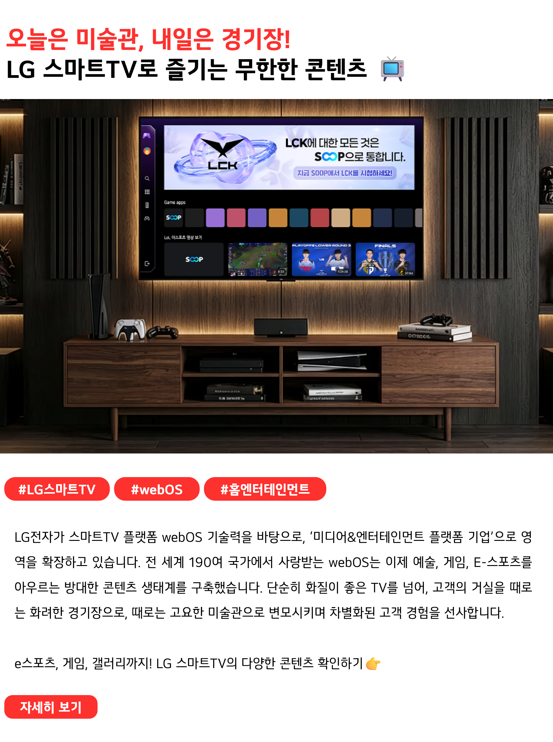 오늘은 미술관, 내일은 경기장!
LG 스마트TV로 즐기는 무한한 콘텐츠 📺
 
#LG스마트TV #webOS #홈엔터테인먼트
LG전자가 스마트TV 플랫폼 webOS 기술력을 바탕으로, ‘미디어&엔터테인먼트 플랫폼 기업’으로 영역을 확장하고 있습니다. 전 세계 190여 국가에서 사랑받는 webOS는 이제 예술, 게임, E-스포츠를 아우르는 방대한 콘텐츠 생태계를 구축했습니다. 단순히 화질이 좋은 TV를 넘어, 고객의 거실을 때로는 화려한 경기장으로, 때로는 고요한 미술관으로 변모시키며 차별화된 고객 경험을 선사합니다.

e스포츠, 게임, 갤러리까지! LG 스마트TV의 다양한 콘텐츠 확인하기👉
